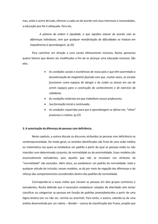mas, antes e acima de tudo, oferecer a cada um de acordo com seus interesses e necessidades,
a educação que lhe é adequada. Para ela,
A palavra da ordem é equidade, o que significa educar de acordo com as
diferenças individuais, sem que qualquer manifestação de dificuldades se traduza em
impedimento à aprendizagem. (p.35)
Para caminhar em direção a uma escola efetivamente inclusiva, Rosita apresenta
quatro fatores que devem ser modificados a fim de se alcançar uma educação inclusiva. São
eles:


As condições sociais e econômicas de nosso país e que têm acarretado a
desvalorização do magistério fazendo com que, muitas vezes, as escolas
funcionem como espaços de abrigar e de cuidar os alunos em vez de
serem espaços para a construção do conhecimento e de exercício da
cidadania;



As condições materiais em que trabalham nossos professores;



Sua formação inicial e continuada;



As condições requeridas para que a aprendizagem se efetue em, “clima”
prazeroso e criativo. (p.37)

3. A autorização da diferença de pessoas com deficiência.
Neste capítulo, a autora discute os discursos atribuídos às pessoas com deficiência na
contemporaneidade. De modo geral, os sentidos identificados são fruto de uma visão médica
ou matemática nas quais se estabelece um padrão a partir do qual as pessoas estão ou não
inseridas num determinado conjunto, da normalidade ou da anormalidade. Esses modelos são
essencialmente excludentes, pois aqueles que não se encaixam nos atributos da
“normalidade” são excluídos. Além disso, ao estabelecer um padrão de normalidade, toda e
qualquer atitude de inclusão, nesses modelos, se dá por meio da negação das diferenças e do
reforço dos comportamentos considerados dentro dos padrões de normalidade.
Contrapondo-se a essas visões que rotulam as pessoas em dois grupos contrários e
excludentes, Rosita defende que é necessário estabelecer relações de alteridade sem tentar
classificar ou categorizar as pessoas em função de padrões preestabelecidos a partir de uma
lógica binária (ser ou não ser, normal ou anormal). Para tanto, a autora, valendo-se de uma
análise desenvolvida por um rabino – Bonder – acerca da classificação dos frutos, propõe que

 