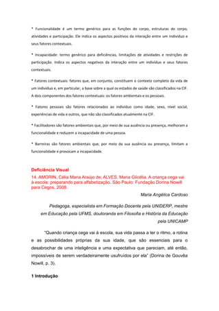 * Funcionalidade é um termo genérico para as funções do corpo, estruturas do corpo,
atividades e participação. Ele indica os aspectos positivos da interação entre um indivíduo e
seus fatores contextuais.
* Incapacidade: termo genérico para deficiências, limitações de atividades e restrições de
participação. Indica os aspectos negativos da interação entre um indivíduo e seus fatores
contextuais.
* Fatores contextuais: fatores que, em conjunto, constituem o contexto completo da vida de
um indivíduo e, em particular, a base sobre a qual os estados de saúde são classificados na CIF.
A dois componentes dos fatores contextuais: os fatores ambientais e os pessoais.
* Fatores pessoais são fatores relacionados ao indivíduo como idade, sexo, nível social,
experiências de vida e outros, que não são classificados atualmente na CIF.
* Facilitadores são fatores ambientais que, por meio de sua ausência ou presença, melhoram a
funcionalidade e reduzem a incapacidade de uma pessoa.
* Barreiras são fatores ambientais que, por meio da sua ausência ou presença, limitam a
funcionalidade e provocam a incapacidade.

Deficiência Visual
14. AMORIN, Célia Maria Araújo de; ALVES, Maria Glicélia. A criança cega vai
à escola: preparando para alfabetização. São Paulo: Fundação Dorina Nowill
para Cegos, 2008.
Maria Angélica Cardoso
Pedagoga, especialista em Formação Docente pela UNIDERP, mestre
em Educação pela UFMS, doutoranda em Filosofia e História da Educação
pela UNICAMP
“Quando criança cega vai à escola, sua vida passa a ter o ritmo, a rotina
e as possibilidades próprias da sua idade, que são essenciais para o
desabrochar de uma inteligência e uma expectativa que pareciam, até então,
impossíveis de serem verdadeiramente usufruídos por ela” (Dorina de Gouvêa
Nowill, p. 3).
1 Introdução

 