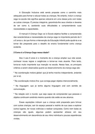 A Educação Inclusiva está sendo proposta como o caminho mais
adequado para formar e educar todas as crianças. No entanto, incluir a criança
cega na escola não significa apenas colocá-la em uma classe junto com todas
as outras crianças. É preciso integrá-la, garantindo-lhe seus direitos e deveres
de ser como é, aceitando suas dificuldades e compreendendo suas
necessidades e capacidades.
O manual A Criança Cega vai à Escola objetiva facilitar a compreensão
das características e necessidades da criança cega no importante período de 3
a 6 anos e, de que forma a intervenção da Educação Infantil pode ajudá-la a se
tornar tão preparada para o desafio do ensino fundamental como criança
evidente.
2 Como é a Criança Cega nessa idade?
Dos 3 aos 6 anos é o momento de a criança ampliar sua vida social,
conhecer novas regras e exigências e tornar-se mais atuante. Para tanto,
torna-se muito importante sua inserção na escola. Nessa fase, os principais
critérios a serem observados quanto ao desenvolvimento da criança cega são:
* Na coordenação motora global: que já tenha marcha independente, andando
por si só.
* Na coordenação motora fina: que consiga pegar objetos intencionalmente.
* Na linguagem: que já tenha alguma linguagem oral com sentido de
comunicação.
* Na relação com o mundo: que seja capaz de compreender que pessoas e
objetos continuam existindo mesmo quando não estão ao seu alcance.
Essas aquisições indicam que a criança está preparada para brincar
com outras crianças, sair do espaço pessoal e restrito de sua casa e explorar
outros lugares, ter novas vivências e realizar conquistas. Como nem todas as
crianças

são

iguais,

algumas

podem

apresentar

atrasos

em

seu

desenvolvimento em decorrência de seu ritmo individual e poucas experiências
vividas.

 