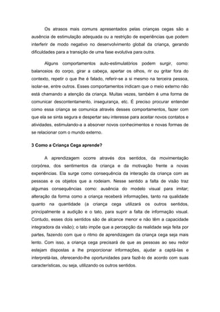 Os atrasos mais comuns apresentados pelas crianças cegas são a
ausência de estimulação adequada ou a restrição de experiências que podem
interferir de modo negativo no desenvolvimento global da criança, gerando
dificuldades para a transição de uma fase evolutiva para outra.
Alguns comportamentos auto-estimulatórios podem surgir, como:
balanceios do corpo, girar a cabeça, apertar os olhos, rir ou gritar fora do
contexto, repetir o que lhe é falado, referir-se a si mesmo na terceira pessoa,
isolar-se, entre outros. Esses comportamentos indicam que o meio externo não
está chamando a atenção da criança. Muitas vezes, também é uma forma de
comunicar descontentamento, insegurança, etc. É preciso procurar entender
como essa criança se comunica através desses comportamentos, fazer com
que ela se sinta segura e despertar seu interesse para aceitar novos contatos e
atividades, estimulando-a a absorver novos conhecimentos e novas formas de
se relacionar com o mundo externo.
3 Como a Criança Cega aprende?
A aprendizagem ocorre através dos sentidos, da movimentação
corpórea, dos sentimentos da criança e da motivação frente a novas
experiências. Ela surge como consequência da interação da criança com as
pessoas e os objetos que a rodeiam. Nesse sentido a falta de visão traz
algumas consequências como: ausência do modelo visual para imitar;
alteração da forma como a criança receberá informações, tanto na qualidade
quanto na quantidade (a criança cega utilizará os outros sentidos,
principalmente a audição e o tato, para suprir a falta de informação visual.
Contudo, esses dois sentidos são de alcance menor e não têm a capacidade
integradora da visão); o tato impõe que a percepção da realidade seja feita por
partes, fazendo com que o ritmo de aprendizagem da criança cega seja mais
lento. Com isso, a criança cega precisará de que as pessoas ao seu redor
estejam dispostas a lhe proporcionar informações, ajudar a captá-las e
interpretá-las, oferecendo-lhe oportunidades para fazê-lo de acordo com suas
características, ou seja, utilizando os outros sentidos.

 