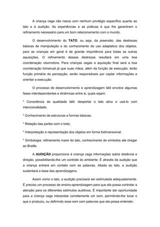 A criança cega não nasce com nenhum privilégio específico quanto ao
tato e à audição. As experiências e as práticas é que lhe garantiram o
refinamento necessário para um bom relacionamento com o mundo.
O desenvolvimento do TATO, ou seja, da preensão, das destrezas
básicas de manipulação e do conhecimento do uso adaptativo dos objetos,
para as crianças em geral é de grande importância para todas as outras
aquisições.

O refinamento dessas destrezas resultará em uma

boa

coordenação visomotora. Para crianças cegas a aquisição final será a boa
coordenação bimanual já que suas mãos, além da função de execução, terão
função primária da percepção, serão responsáveis por captar informações e
orientar a execução.
O processo de desenvolvimento e aprendizagem tátil envolve algumas
fases interdependentes e dinâmicas entre si, quais sejam:
* Consciência da qualidade tátil: despertar o tato ativo e usá-lo com
intencionalidade;
* Conhecimento de estruturas e formas básicas;
* Relação das partes com o todo;
* Interpretação e representação dos objetos em forma bidimensional;
* Simbologia: refinamento maior do tato, conhecimento de símbolos até chegar
ao Braille.
A AUDIÇÃO proporciona à criança cega informações sobre distância e
direção, possibilitando-lhe um controle do ambiente. É através da audição que
a criança entrará em contato com as palavras. Aliada ao tato, a audição
sustentará a base das aprendizagens.
Assim como o tato, a audição precisará ser estimulada adequadamente.
É preciso um processo de ensino-aprendizagem para que ela possa controlar a
atenção para os diferentes estímulos auditivos. É importante dar oportunidade
para a criança cega interpretar corretamente um som, permitindo-lhe tocar o
que o produziu, ou definindo esse som com palavras que ela possa entender.

 