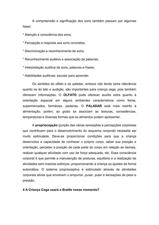 A compreensão e significação dos sons também passam por algumas
fases:
* Atenção e consciência dos sons;
* Percepção e resposta aos sons concretos;
* Discriminação e reconhecimento de sons;
* Reconhecimento auditivo e associação de palavras;
* Interpretação auditiva de sons, palavras e frases;
* Habilidades auditivas: escutar para aprender.
Os sentidos do olfato e do paladar, embora não tendo tanta relevância
quanto os do tato e audição, são importantes para criança cega, pois também
oferecem informações. O OLFATO pode oferecer auxílio extra quanto à
orientação espacial em alguns ambientes característicos como feiras,
supermercados, farmácias, padarias. O PALADAR está mais restrito à
alimentação, porém, ao gosto se associam as texturas, consistências,
temperaturas e diversas formas que os alimentos podem apresentar.
A propriocepção (junção das várias sensações e percepções corpóreas
que contribuem para o desenvolvimento do esquema corporal) necessita ser
muito estimulada. Deve-se proporcionar condições para que a criança
desenvolva a capacidade de conhecer o próprio corpo, saber sua posição e
orientação, perceber a posição de cada parte do corpo em relação às demais,
realizar qualquer atividade com uso de força adequada, etc. Essa consciência
corporal é que permite a manutenção de posturas, equilíbrio e a realização de
atividades sem maiores esforços, proporcionando à criança os ajustes de forma
automática. O sistema proprioceptivo é estimulado através de atividades
corporais ativas que envolvem o empurrar, puxar, pular e sensações de peso e
pressão.
4 A Criança Cega usará o Braille nesse momento?

 