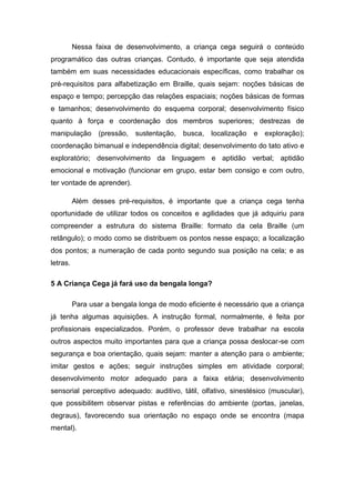 Nessa faixa de desenvolvimento, a criança cega seguirá o conteúdo
programático das outras crianças. Contudo, é importante que seja atendida
também em suas necessidades educacionais específicas, como trabalhar os
pré-requisitos para alfabetização em Braille, quais sejam: noções básicas de
espaço e tempo; percepção das relações espaciais; noções básicas de formas
e tamanhos; desenvolvimento do esquema corporal; desenvolvimento físico
quanto à força e coordenação dos membros superiores; destrezas de
manipulação

(pressão,

sustentação, busca,

localização

e exploração);

coordenação bimanual e independência digital; desenvolvimento do tato ativo e
exploratório; desenvolvimento da linguagem e aptidão verbal; aptidão
emocional e motivação (funcionar em grupo, estar bem consigo e com outro,
ter vontade de aprender).
Além desses pré-requisitos, é importante que a criança cega tenha
oportunidade de utilizar todos os conceitos e agilidades que já adquiriu para
compreender a estrutura do sistema Braille: formato da cela Braille (um
retângulo); o modo como se distribuem os pontos nesse espaço; a localização
dos pontos; a numeração de cada ponto segundo sua posição na cela; e as
letras.
5 A Criança Cega já fará uso da bengala longa?
Para usar a bengala longa de modo eficiente é necessário que a criança
já tenha algumas aquisições. A instrução formal, normalmente, é feita por
profissionais especializados. Porém, o professor deve trabalhar na escola
outros aspectos muito importantes para que a criança possa deslocar-se com
segurança e boa orientação, quais sejam: manter a atenção para o ambiente;
imitar gestos e ações; seguir instruções simples em atividade corporal;
desenvolvimento motor adequado para a faixa etária; desenvolvimento
sensorial perceptivo adequado: auditivo, tátil, olfativo, sinestésico (muscular),
que possibilitem observar pistas e referências do ambiente (portas, janelas,
degraus), favorecendo sua orientação no espaço onde se encontra (mapa
mental).

 