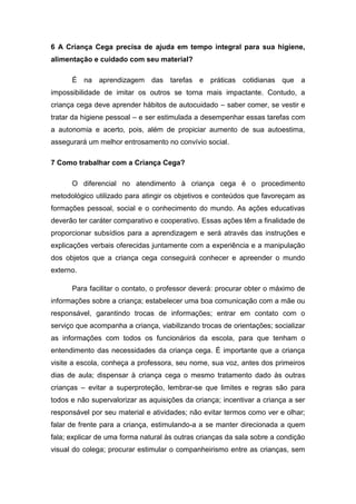 6 A Criança Cega precisa de ajuda em tempo integral para sua higiene,
alimentação e cuidado com seu material?
É na aprendizagem das tarefas e práticas cotidianas que a
impossibilidade de imitar os outros se torna mais impactante. Contudo, a
criança cega deve aprender hábitos de autocuidado – saber comer, se vestir e
tratar da higiene pessoal – e ser estimulada a desempenhar essas tarefas com
a autonomia e acerto, pois, além de propiciar aumento de sua autoestima,
assegurará um melhor entrosamento no convívio social.
7 Como trabalhar com a Criança Cega?
O diferencial no atendimento à criança cega é o procedimento
metodológico utilizado para atingir os objetivos e conteúdos que favoreçam as
formações pessoal, social e o conhecimento do mundo. As ações educativas
deverão ter caráter comparativo e cooperativo. Essas ações têm a finalidade de
proporcionar subsídios para a aprendizagem e será através das instruções e
explicações verbais oferecidas juntamente com a experiência e a manipulação
dos objetos que a criança cega conseguirá conhecer e apreender o mundo
externo.
Para facilitar o contato, o professor deverá: procurar obter o máximo de
informações sobre a criança; estabelecer uma boa comunicação com a mãe ou
responsável, garantindo trocas de informações; entrar em contato com o
serviço que acompanha a criança, viabilizando trocas de orientações; socializar
as informações com todos os funcionários da escola, para que tenham o
entendimento das necessidades da criança cega. É importante que a criança
visite a escola, conheça a professora, seu nome, sua voz, antes dos primeiros
dias de aula; dispensar à criança cega o mesmo tratamento dado às outras
crianças – evitar a superproteção, lembrar-se que limites e regras são para
todos e não supervalorizar as aquisições da criança; incentivar a criança a ser
responsável por seu material e atividades; não evitar termos como ver e olhar;
falar de frente para a criança, estimulando-a a se manter direcionada a quem
fala; explicar de uma forma natural às outras crianças da sala sobre a condição
visual do colega; procurar estimular o companheirismo entre as crianças, sem

 