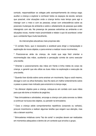 contudo, responsabilizar os colegas pelo acompanhamento da criança cega;
auxiliar a criança a explorar e conhecer todos os espaços da escola; sempre
que possível, criar situações onde a criança tenha mais tempo para agir e
interagir com o meio e com as pessoas; avisar com antecedência sobre as
possíveis mudanças de ambiente e sobre o afastamento de pessoas que estão
interagindo com ela. Na presença de pessoas estranhas ao ambiente e em
situações novas, manter maior proximidade e relatar o que irá acontecer; evitar
que o ambiente fique muito barulhento.
As intervenções educativas mais propícias são:
* O contato físico, que é necessário e aceitável para dirigir a manipulação e
exploração de novos objetos, e para ensinar a realizar novos movimentos;
* Posicionar-se atrás da criança, de modo que seja fácil orientar a
movimentação das mãos, auxiliando a percepção correta de como executar
uma tarefa;
* Orientar o posicionamento das mãos em frente à linha média do corpo da
criança, e garantir que ela utilize as duas mãos na exploração e execução de
uma tarefa;
* Quando tiver dúvida sobre como ensinar um movimento, faça-o você mesmo,
devagar e com os olhos fechados. Isso lhe dará um melhor entendimento sobre
o passo a passo mais indicado para ensiná-lo à criança cega;
* Ao oferecer objetos para a criança, coloque-os em contato com suas mãos
para que ela tome a iniciativa de pegá-los;
* Nas brincadeiras e atividades, encoraje a criança com pista sonoras ou táteis
a continuar na busca dos objetos, ou persistir na brincadeira;
* Caso a criança adote comportamentos repetitivos (corporais ou verbais),
procure incentivá-la a realizar algumas tarefas que exigem sua atenção, mas
não a deixam sozinha;
* Brincadeiras imitativas como “faz de conta” e canções devem ser realizadas
em momentos adequados e dentro de um contexto que envolva o grupo.

 