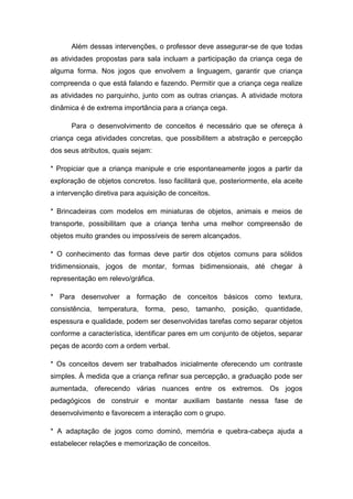 Além dessas intervenções, o professor deve assegurar-se de que todas
as atividades propostas para sala incluam a participação da criança cega de
alguma forma. Nos jogos que envolvem a linguagem, garantir que criança
compreenda o que está falando e fazendo. Permitir que a criança cega realize
as atividades no parquinho, junto com as outras crianças. A atividade motora
dinâmica é de extrema importância para a criança cega.
Para o desenvolvimento de conceitos é necessário que se ofereça à
criança cega atividades concretas, que possibilitem a abstração e percepção
dos seus atributos, quais sejam:
* Propiciar que a criança manipule e crie espontaneamente jogos a partir da
exploração de objetos concretos. Isso facilitará que, posteriormente, ela aceite
a intervenção diretiva para aquisição de conceitos.
* Brincadeiras com modelos em miniaturas de objetos, animais e meios de
transporte, possibilitam que a criança tenha uma melhor compreensão de
objetos muito grandes ou impossíveis de serem alcançados.
* O conhecimento das formas deve partir dos objetos comuns para sólidos
tridimensionais, jogos de montar, formas bidimensionais, até chegar à
representação em relevo/gráfica.
* Para desenvolver a formação de conceitos básicos como textura,
consistência, temperatura, forma, peso, tamanho, posição, quantidade,
espessura e qualidade, podem ser desenvolvidas tarefas como separar objetos
conforme a característica, identificar pares em um conjunto de objetos, separar
peças de acordo com a ordem verbal.
* Os conceitos devem ser trabalhados inicialmente oferecendo um contraste
simples. À medida que a criança refinar sua percepção, a graduação pode ser
aumentada, oferecendo várias nuances entre os extremos. Os jogos
pedagógicos de construir e montar auxiliam bastante nessa fase de
desenvolvimento e favorecem a interação com o grupo.
* A adaptação de jogos como dominó, memória e quebra-cabeça ajuda a
estabelecer relações e memorização de conceitos.

 