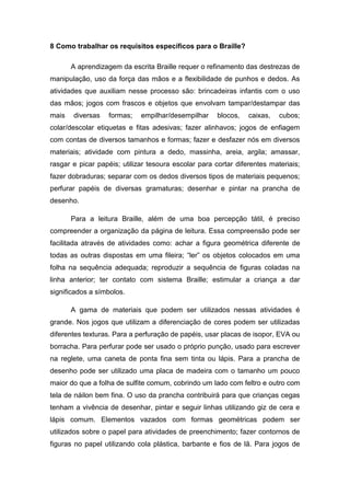 8 Como trabalhar os requisitos específicos para o Braille?
A aprendizagem da escrita Braille requer o refinamento das destrezas de
manipulação, uso da força das mãos e a flexibilidade de punhos e dedos. As
atividades que auxiliam nesse processo são: brincadeiras infantis com o uso
das mãos; jogos com frascos e objetos que envolvam tampar/destampar das
mais

diversas

formas;

empilhar/desempilhar

blocos,

caixas,

cubos;

colar/descolar etiquetas e fitas adesivas; fazer alinhavos; jogos de enfiagem
com contas de diversos tamanhos e formas; fazer e desfazer nós em diversos
materiais; atividade com pintura a dedo, massinha, areia, argila; amassar,
rasgar e picar papéis; utilizar tesoura escolar para cortar diferentes materiais;
fazer dobraduras; separar com os dedos diversos tipos de materiais pequenos;
perfurar papéis de diversas gramaturas; desenhar e pintar na prancha de
desenho.
Para a leitura Braille, além de uma boa percepção tátil, é preciso
compreender a organização da página de leitura. Essa compreensão pode ser
facilitada através de atividades como: achar a figura geométrica diferente de
todas as outras dispostas em uma fileira; “ler” os objetos colocados em uma
folha na sequência adequada; reproduzir a sequência de figuras coladas na
linha anterior; ter contato com sistema Braille; estimular a criança a dar
significados a símbolos.
A gama de materiais que podem ser utilizados nessas atividades é
grande. Nos jogos que utilizam a diferenciação de cores podem ser utilizadas
diferentes texturas. Para a perfuração de papéis, usar placas de isopor, EVA ou
borracha. Para perfurar pode ser usado o próprio punção, usado para escrever
na reglete, uma caneta de ponta fina sem tinta ou lápis. Para a prancha de
desenho pode ser utilizado uma placa de madeira com o tamanho um pouco
maior do que a folha de sulfite comum, cobrindo um lado com feltro e outro com
tela de náilon bem fina. O uso da prancha contribuirá para que crianças cegas
tenham a vivência de desenhar, pintar e seguir linhas utilizando giz de cera e
lápis comum. Elementos vazados com formas geométricas podem ser
utilizados sobre o papel para atividades de preenchimento; fazer contornos de
figuras no papel utilizando cola plástica, barbante e fios de lã. Para jogos de

 