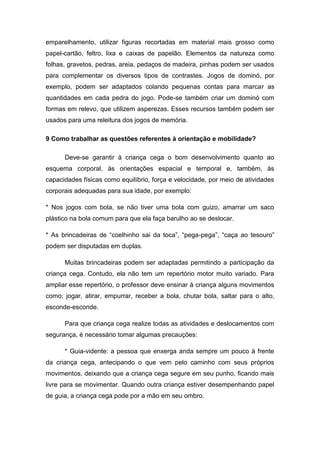 emparelhamento, utilizar figuras recortadas em material mais grosso como
papel-cartão, feltro, lixa e caixas de papelão. Elementos da natureza como
folhas, gravetos, pedras, areia, pedaços de madeira, pinhas podem ser usados
para complementar os diversos tipos de contrastes. Jogos de dominó, por
exemplo, podem ser adaptados colando pequenas contas para marcar as
quantidades em cada pedra do jogo. Pode-se também criar um dominó com
formas em relevo, que utilizem asperezas. Esses recursos também podem ser
usados para uma releitura dos jogos de memória.
9 Como trabalhar as questões referentes à orientação e mobilidade?
Deve-se garantir à criança cega o bom desenvolvimento quanto ao
esquema corporal, às orientações espacial e temporal e, também, às
capacidades físicas como equilíbrio, força e velocidade, por meio de atividades
corporais adequadas para sua idade, por exemplo:
* Nos jogos com bola, se não tiver uma bola com guizo, amarrar um saco
plástico na bola comum para que ela faça barulho ao se deslocar.
* As brincadeiras de “coelhinho sai da toca”, “pega-pega”, “caça ao tesouro”
podem ser disputadas em duplas.
Muitas brincadeiras podem ser adaptadas permitindo a participação da
criança cega. Contudo, ela não tem um repertório motor muito variado. Para
ampliar esse repertório, o professor deve ensinar à criança alguns movimentos
como: jogar, atirar, empurrar, receber a bola, chutar bola, saltar para o alto,
esconde-esconde.
Para que criança cega realize todas as atividades e deslocamentos com
segurança, é necessário tomar algumas precauções:
* Guia-vidente: a pessoa que enxerga anda sempre um pouco à frente
da criança cega, antecipando o que vem pelo caminho com seus próprios
movimentos, deixando que a criança cega segure em seu punho, ficando mais
livre para se movimentar. Quando outra criança estiver desempenhando papel
de guia, a criança cega pode por a mão em seu ombro.

 