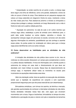 * Autoproteção: ao andar sozinha de um ponto a outro, a criança cega
deve seguir uma linha de referência, como uma parede, deslizando o dorso da
mão um pouco à frente do corpo. Para deslocar-se em pequenos espaços ela
coloca um braço estendido em diagonal à frente do corpo, mantendo o dorso
da mão virada para fora. Para abaixar-se próximo a móveis ou brinquedos a
criança deve proteger a cabeça, mantendo um braço flexionando com a mão à
frente do rosto com a palma voltada para fora.
* Aquisição de autonomia: na sala de aula e em outros recintos que
criança cega utiliza, estabeleça a porta de entrada como referência para, a
partir dela, poder localizar os outros objetos, utensílios e móveis. Ao
acompanhar crianças cegas em percursos na escola, converse com ela sobre
algumas informações do ambiente, possibilitando que ela conheça e assimile
essas pistas. As portas podem ter sinalização em relevo para que a criança
cega possa identificá-las como as outras crianças.
10 Como desenvolver as habilidades para as atividades da vida
autônoma?
A iniciação das atividades da vida prática deve ocorrer no lar, mas as
vivências na rotina escolar ofereceram um campo para complementar o ensino
e a prática dessas habilidades. A troca de informações com a família quanto à
autonomia da criança em casa dará o direcionamento do que deve ser
abordado com maior ênfase na escola. Nessa fase de desenvolvimento da
criança cega, é importante utilizar todos os momentos na escola para
incrementar as aquisições relacionadas essa área.
Além da orientação verbal, deve-se ajudá-la na execução das atividades,
sendo que a repetição da experiência em conjunto e com supervisão
proporcionará segurança para que ela possa executá-las com desembaraço.
Brincadeiras simbólicas, com brincar de casinha, de feirinha e mercado,
são grandes oportunidades de conhecer e internalizar atividades da vida diária.
Outras atividades indicadas nessa fase são: criar jogos que envolvam
movimentos com a boca, língua e bochechas; brincadeiras no tanque de areia,
trabalhando a percepção de peso e volume com pás e recipientes de tamanhos

 