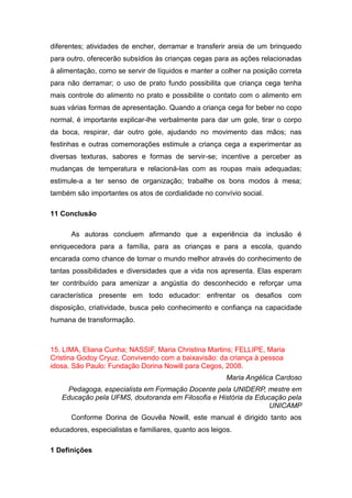 diferentes; atividades de encher, derramar e transferir areia de um brinquedo
para outro, oferecerão subsídios às crianças cegas para as ações relacionadas
à alimentação, como se servir de líquidos e manter a colher na posição correta
para não derramar; o uso de prato fundo possibilita que criança cega tenha
mais controle do alimento no prato e possibilite o contato com o alimento em
suas várias formas de apresentação. Quando a criança cega for beber no copo
normal, é importante explicar-lhe verbalmente para dar um gole, tirar o corpo
da boca, respirar, dar outro gole, ajudando no movimento das mãos; nas
festinhas e outras comemorações estimule a criança cega a experimentar as
diversas texturas, sabores e formas de servir-se; incentive a perceber as
mudanças de temperatura e relacioná-las com as roupas mais adequadas;
estimule-a a ter senso de organização; trabalhe os bons modos à mesa;
também são importantes os atos de cordialidade no convívio social.
11 Conclusão
As autoras concluem afirmando que a experiência da inclusão é
enriquecedora para a família, para as crianças e para a escola, quando
encarada como chance de tornar o mundo melhor através do conhecimento de
tantas possibilidades e diversidades que a vida nos apresenta. Elas esperam
ter contribuído para amenizar a angústia do desconhecido e reforçar uma
característica presente em todo educador: enfrentar os desafios com
disposição, criatividade, busca pelo conhecimento e confiança na capacidade
humana de transformação.

15. LIMA, Eliana Cunha; NASSIF, Maria Christina Martins; FELLIPE, Maria
Cristina Godoy Cryuz. Convivendo com a baixavisão: da criança à pessoa
idosa. São Paulo: Fundação Dorina Nowill para Cegos, 2008.
Maria Angélica Cardoso
Pedagoga, especialista em Formação Docente pela UNIDERP, mestre em
Educação pela UFMS, doutoranda em Filosofia e História da Educação pela
UNICAMP
Conforme Dorina de Gouvêa Nowill, este manual é dirigido tanto aos
educadores, especialistas e familiares, quanto aos leigos.
1 Definições

 