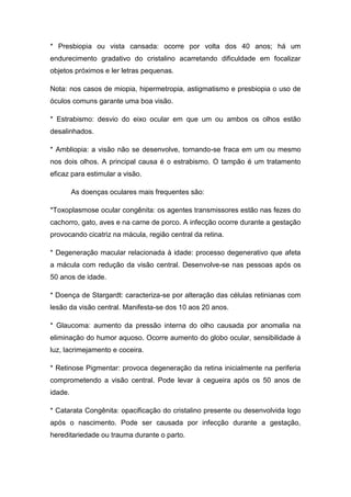 * Presbiopia ou vista cansada: ocorre por volta dos 40 anos; há um
endurecimento gradativo do cristalino acarretando dificuldade em focalizar
objetos próximos e ler letras pequenas.
Nota: nos casos de miopia, hipermetropia, astigmatismo e presbiopia o uso de
óculos comuns garante uma boa visão.
* Estrabismo: desvio do eixo ocular em que um ou ambos os olhos estão
desalinhados.
* Ambliopia: a visão não se desenvolve, tornando-se fraca em um ou mesmo
nos dois olhos. A principal causa é o estrabismo. O tampão é um tratamento
eficaz para estimular a visão.
As doenças oculares mais frequentes são:
*Toxoplasmose ocular congênita: os agentes transmissores estão nas fezes do
cachorro, gato, aves e na carne de porco. A infecção ocorre durante a gestação
provocando cicatriz na mácula, região central da retina.
* Degeneração macular relacionada à idade: processo degenerativo que afeta
a mácula com redução da visão central. Desenvolve-se nas pessoas após os
50 anos de idade.
* Doença de Stargardt: caracteriza-se por alteração das células retinianas com
lesão da visão central. Manifesta-se dos 10 aos 20 anos.
* Glaucoma: aumento da pressão interna do olho causada por anomalia na
eliminação do humor aquoso. Ocorre aumento do globo ocular, sensibilidade à
luz, lacrimejamento e coceira.
* Retinose Pigmentar: provoca degeneração da retina inicialmente na periferia
comprometendo a visão central. Pode levar à cegueira após os 50 anos de
idade.
* Catarata Congênita: opacificação do cristalino presente ou desenvolvida logo
após o nascimento. Pode ser causada por infecção durante a gestação,
hereditariedade ou trauma durante o parto.

 