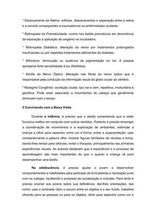 * Deslocamento da Retina: orifícios, dilaceramentos e separação entre a retina
e a coroide consequentes a traumatismos ou enfermidades oculares.
* Retinopatia da Prematuridade: ocorre nos bebês prematuros em decorrência
da exposição à aplicação de oxigênio na incubadora.
* Retinopatia Diabética: alteração da retina por tratamentos prolongados
insuficientes ou por repetidos tratamentos deficientes do diabetes.
* Albinismo: diminuição ou ausência de pigmentação na íris. A pessoa
apresenta forte sensibilidade à luz (fotofobia).
* Atrofia do Nervo Óptico: alteração nas fibras do nervo óptico que é
responsável pela condução da informação visual do globo ocular ao cérebro.
* Nistagmo Congênito: oscilação ocular, tipo vai e vem, repetitiva, involuntária e
genética. Pode estar associado a movimentos de cabeça que geralmente
diminuem com o tempo.
3 Convivendo com a Baixa Visão
Durante a infância, é preciso que o adulto compreenda que a visão
funciona melhor em conjunto com outros sentidos. Portanto é preciso encorajar
a coordenação de movimentos e a exploração de ambientes; estimular a
criança a olhar para aspectos como cor e forma; evitar a superproteção; usar
constantemente a palavra olhe; mostrar figuras familiares de revistas e livros,
dando-lhes tempo para olhá-las; evitar o fracasso, principalmente nas primeiras
experiências visuais. As autoras destacam que a experiência e o processo de
aprendizagem são mais importantes do que o quanto a criança vê para
desempenhar uma tarefa.
Na

adolescência,

é

preciso

ajudar

o

jovem

a

desenvolver

comportamentos e habilidades para participar de brincadeiras e recreação junto
com os colegas, facilitando o processo de socialização e inclusão. Para tanto é
preciso ensinar aos jovens sobre sua deficiência, dar-lhes orientações, tais
como: usar o contraste claro e escuro entre os objetos e o seu fundo, trabalhar
olhando para as pessoas ou para os objetos, olhar para aspectos como cor e

 