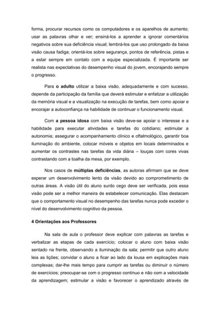 forma, procurar recursos como os computadores e os aparelhos de aumento;
usar as palavras olhar e ver; ensiná-los a aprender a ignorar comentários
negativos sobre sua deficiência visual; lembrá-los que uso prolongado da baixa
visão causa fadiga; orientá-los sobre segurança, pontos de referência, pistas e
a estar sempre em contato com a equipe especializada. É importante ser
realista nas expectativas do desempenho visual do jovem, encorajando sempre
o progresso.
Para o adulto utilizar a baixa visão, adequadamente e com sucesso,
depende da participação da família que deverá estimular e enfatizar a utilização
da memória visual e a visualização na execução de tarefas, bem como apoiar e
encorajar a autoconfiança na habilidade de continuar o funcionamento visual.
Com a pessoa idosa com baixa visão deve-se apoiar o interesse e a
habilidade para executar atividades e tarefas do cotidiano; estimular a
autonomia; assegurar o acompanhamento clínico e oftalmológico, garantir boa
iluminação do ambiente, colocar móveis e objetos em locais determinados e
aumentar os contrastes nas tarefas da vida diária – louças com cores vivas
contrastando com a toalha da mesa, por exemplo.
Nos casos de múltiplas deficiências, as autoras afirmam que se deve
esperar um desenvolvimento lento da visão devido ao comprometimento de
outras áreas. A visão útil do aluno surdo cego deve ser verificada, pois essa
visão pode ser a melhor maneira de estabelecer comunicação. Elas destacam
que o comportamento visual no desempenho das tarefas nunca pode exceder o
nível do desenvolvimento cognitivo da pessoa.
4 Orientações aos Professores
Na sala de aula o professor deve explicar com palavras as tarefas e
verbalizar as etapas de cada exercício; colocar o aluno com baixa visão
sentado na frente, observando a iluminação da sala; permitir que outro aluno
leia as lições; convidar o aluno a ficar ao lado da lousa em explicações mais
complexas; dar-lhe mais tempo para cumprir as tarefas ou diminuir o número
de exercícios; preocupar-se com o progresso contínuo e não com a velocidade
da aprendizagem; estimular a visão e favorecer o aprendizado através de

 