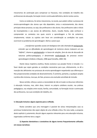 mecanismos de aceleração para compensar os fracassos, más condições de trabalho dos
profissionais da educação, formação inicial e continuada deficitária, dentre tantos outros.
Como se evidencia, há vários mecanismos, na escola, que podem afetar o processo de
ensino-aprendizagem dos alunos que não dependem, única e exclusivamente, dos atores
principais desse processo, ou seja, dos professores e dos alunos. Aos professores cabe o rótulo
de incompetentes e aos alunos de deficientes. Assim, ressalta Rosita, cabe conhecer e
compreender os contextos nos quais ocorre a aprendizagem a fim de evitarmos,
simplesmente, rotular os sujeitos sem levar em consideração as condições nas quais
ocorreram os problemas de aprendizagem. Alerta a autora que:
...transformar questões sociais em biológicas tem sido chamado de biologização,
entender que as dificuldades de aprendizagem de inúmeros alunos traduzem um seu
“defeito”, chama-se patologização e a busca de soluções, fora do eixo de discussão de
natureza político-pedagógico, é denominada medicalização do processo ensinoaprendizagem (Collares e Moysés, 1996 apud Carvalho, 2004: 59).
Diante dessa trajetória analítica, Rosita esclarece sua posição frente à inclusão: é a
favor desde que sejam geradas as condições necessárias para que, efetivamente, se dê a
inserção dos deficientes nos processos de ensino-aprendizagem respeitando suas diferenças e
lhes proporcionando condições de desenvolvimento. É contrária, portanto, a qualquer projeto
e prática dita inclusiva, mas que, de fato, provoca uma exclusão camuflada de inclusão.
Nesse sentido, reforça a autora a necessidade de não só mudar os discursos referentes
à educação inclusiva, mas, além disso, intervir no próprio cotidiano escolar, nas práticas
pedagógicas, nas relações entre escola, família, comunidade, na formação inicial e continuada
dos professores, nas suas condições de trabalho, etc.

5. Educação inclusiva: alguns aspectos para a reflexão.
Rosita considera que uma mensagem é passível de várias interpretações caso as
premissas fundamentais não sejam objeto de uma reflexão crítica. Por esta razão, a proposta
deste capítulo é, justamente, discutir alguns aspectos relevantes para uma educação inclusiva,
organizados conforme itens a seguir:
1) Aspectos denotativos e conotativos de alguns termos frequentemente utilizados
em nossas narrativas:

 