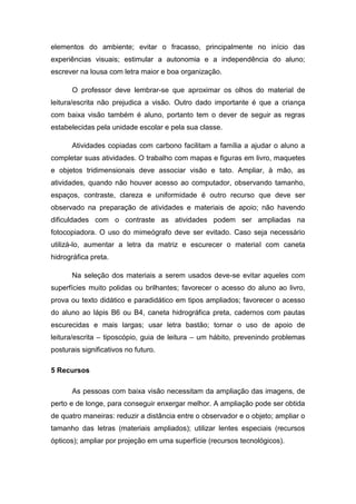 elementos do ambiente; evitar o fracasso, principalmente no início das
experiências visuais; estimular a autonomia e a independência do aluno;
escrever na lousa com letra maior e boa organização.
O professor deve lembrar-se que aproximar os olhos do material de
leitura/escrita não prejudica a visão. Outro dado importante é que a criança
com baixa visão também é aluno, portanto tem o dever de seguir as regras
estabelecidas pela unidade escolar e pela sua classe.
Atividades copiadas com carbono facilitam a família a ajudar o aluno a
completar suas atividades. O trabalho com mapas e figuras em livro, maquetes
e objetos tridimensionais deve associar visão e tato. Ampliar, à mão, as
atividades, quando não houver acesso ao computador, observando tamanho,
espaços, contraste, clareza e uniformidade é outro recurso que deve ser
observado na preparação de atividades e materiais de apoio; não havendo
dificuldades com o contraste as atividades podem ser ampliadas na
fotocopiadora. O uso do mimeógrafo deve ser evitado. Caso seja necessário
utilizá-lo, aumentar a letra da matriz e escurecer o material com caneta
hidrográfica preta.
Na seleção dos materiais a serem usados deve-se evitar aqueles com
superfícies muito polidas ou brilhantes; favorecer o acesso do aluno ao livro,
prova ou texto didático e paradidático em tipos ampliados; favorecer o acesso
do aluno ao lápis B6 ou B4, caneta hidrográfica preta, cadernos com pautas
escurecidas e mais largas; usar letra bastão; tornar o uso de apoio de
leitura/escrita – tiposcópio, guia de leitura – um hábito, prevenindo problemas
posturais significativos no futuro.
5 Recursos
As pessoas com baixa visão necessitam da ampliação das imagens, de
perto e de longe, para conseguir enxergar melhor. A ampliação pode ser obtida
de quatro maneiras: reduzir a distância entre o observador e o objeto; ampliar o
tamanho das letras (materiais ampliados); utilizar lentes especiais (recursos
ópticos); ampliar por projeção em uma superfície (recursos tecnológicos).

 