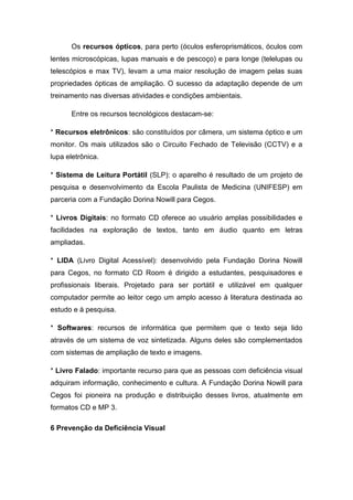 Os recursos ópticos, para perto (óculos esferoprismáticos, óculos com
lentes microscópicas, lupas manuais e de pescoço) e para longe (telelupas ou
telescópios e max TV), levam a uma maior resolução de imagem pelas suas
propriedades ópticas de ampliação. O sucesso da adaptação depende de um
treinamento nas diversas atividades e condições ambientais.
Entre os recursos tecnológicos destacam-se:
* Recursos eletrônicos: são constituídos por câmera, um sistema óptico e um
monitor. Os mais utilizados são o Circuito Fechado de Televisão (CCTV) e a
lupa eletrônica.
* Sistema de Leitura Portátil (SLP): o aparelho é resultado de um projeto de
pesquisa e desenvolvimento da Escola Paulista de Medicina (UNIFESP) em
parceria com a Fundação Dorina Nowill para Cegos.
* Livros Digitais: no formato CD oferece ao usuário amplas possibilidades e
facilidades na exploração de textos, tanto em áudio quanto em letras
ampliadas.
* LIDA (Livro Digital Acessível): desenvolvido pela Fundação Dorina Nowill
para Cegos, no formato CD Room é dirigido a estudantes, pesquisadores e
profissionais liberais. Projetado para ser portátil e utilizável em qualquer
computador permite ao leitor cego um amplo acesso à literatura destinada ao
estudo e à pesquisa.
* Softwares: recursos de informática que permitem que o texto seja lido
através de um sistema de voz sintetizada. Alguns deles são complementados
com sistemas de ampliação de texto e imagens.
* Livro Falado: importante recurso para que as pessoas com deficiência visual
adquiram informação, conhecimento e cultura. A Fundação Dorina Nowill para
Cegos foi pioneira na produção e distribuição desses livros, atualmente em
formatos CD e MP 3.
6 Prevenção da Deficiência Visual

 