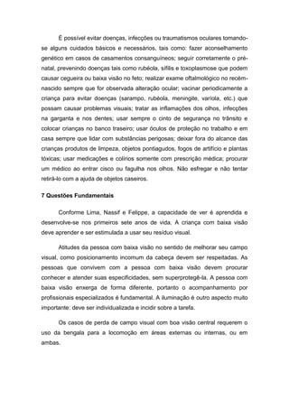 É possível evitar doenças, infecções ou traumatismos oculares tomandose alguns cuidados básicos e necessários, tais como: fazer aconselhamento
genético em casos de casamentos consanguíneos; seguir corretamente o prénatal, prevenindo doenças tais como rubéola, sífilis e toxoplasmose que podem
causar cegueira ou baixa visão no feto; realizar exame oftalmológico no recémnascido sempre que for observada alteração ocular; vacinar periodicamente a
criança para evitar doenças (sarampo, rubéola, meningite, varíola, etc.) que
possam causar problemas visuais; tratar as inflamações dos olhos, infecções
na garganta e nos dentes; usar sempre o cinto de segurança no trânsito e
colocar crianças no banco traseiro; usar óculos de proteção no trabalho e em
casa sempre que lidar com substâncias perigosas; deixar fora do alcance das
crianças produtos de limpeza, objetos pontiagudos, fogos de artifício e plantas
tóxicas; usar medicações e colírios somente com prescrição médica; procurar
um médico ao entrar cisco ou fagulha nos olhos. Não esfregar e não tentar
retirá-lo com a ajuda de objetos caseiros.
7 Questões Fundamentais
Conforme Lima, Nassif e Felippe, a capacidade de ver é aprendida e
desenvolve-se nos primeiros sete anos de vida. A criança com baixa visão
deve aprender e ser estimulada a usar seu resíduo visual.
Atitudes da pessoa com baixa visão no sentido de melhorar seu campo
visual, como posicionamento incomum da cabeça devem ser respeitadas. As
pessoas que convivem com a pessoa com baixa visão devem procurar
conhecer e atender suas especificidades, sem superprotegê-la. A pessoa com
baixa visão enxerga de forma diferente, portanto o acompanhamento por
profissionais especializados é fundamental. A iluminação é outro aspecto muito
importante: deve ser individualizada e incidir sobre a tarefa.
Os casos de perda de campo visual com boa visão central requerem o
uso da bengala para a locomoção em áreas externas ou internas, ou em
ambas.

 