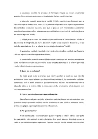 a) educação: consiste no processo de formação integral do motor, envolvendo
aspectos físicos, motores, psicomotores, intelectuais, afetivos e político-sociais;
b) educação especial: apoiando-se na LDB (1996) e nas Diretrizes Nacionais para a
Educação Especial na Educação Básica (2001), entende-se por educação especial o provimento
das condições necessárias especiais, para que as pessoas com necessidades educacionais
especiais possam desenvolver todas as suas potencialidades no processo de escolarização seja
em escolas regulares ou não;
c) integração e inclusão: “No modelo organizacional que se construiu sob a influência
do princípio da integração, os alunos deveriam adaptar-se às exigências da escola e, no da
inclusão, a escola é que deve se adaptar às necessidades dos alunos.” (p.68);
d) igualdade e equidade: igualdade refere-se à uniformização e equidade significa dar a
cada um segundo suas diferenças e necessidades;
e) necessidades especiais e necessidades educacionais especiais: a autora considera de
suma importância discutir exaustivamente esses conceitos tomando-se o cuidado para não
rotular indiscriminadamente as pessoas;
2) Quem são os excluídos?
De modo geral, todas as crianças que não frequentam a escola ou que não são
assistidas de forma apropriada para seu desenvolvimento integral, são consideradas excluídas.
Somem-se a isso, os dados estatísticos que demonstram a distância no atendimento entre a
educação básica e o ensino médio e, mais grave ainda, a baixíssima oferta àqueles com
necessidades especiais.
3) Fatores que contribuem para a exclusão escolar:
Alguns fatores são apresentados pela autora, salientando que não são os únicos, mas
que estão sempre presentes: modelo social e econômico do país, políticas públicas e sociais,
prática pedagógica, organização dos sistemas educacionais.
4) Por que tantas leis?
A esta constatação a autora considera que diz respeito ao fato de o Brasil fazer parte
de organizações internacionais e, por esta razão, deve seguir algumas diretrizes comuns a
todos os que participam desses organismos. Deve-se, contudo, estudar o modo como os países

 