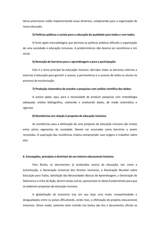 latino-americanos estão implementando essas diretrizes, colaborando para a organização de
nossa educação.
5) Políticas públicas e sociais para a educação de qualidade para todos e com todos:
O forte apelo mercadológico que permeia as políticas públicas dificulta a organização
de uma sociedade e educação inclusivas. A predominância não deveria ser econômica e sim
social.
6) Remoção de barreiras para a aprendizagem e para a participação:
Este é o lema principal da educação inclusiva: derrubar todas as barreiras internas e
externas à educação para garantir o acesso, a permanência e o sucesso de todos os alunos no
processo de escolarização.
7) Produção sistemática de estudos e pesquisas com análise científica dos dados:
A autora apela, aqui, para a necessidade de produzir pesquisas com metodologia
adequada, análise bibliográfica, coletando e analisando dados, de modo sistemático e
rigoroso.
8) Resistências em relação à proposta de educação inclusiva:
As resistências para a efetivação de uma proposta de educação inclusiva são muitas
entre vários segmentos da sociedade. Devem ser encaradas como barreiras a serem
removidas. A superação das resistências implica compreender suas origens e trabalhar sobre
elas.

6. Concepções, princípios e diretrizes de um sistema educacional inclusivo.
Para Rosita, os documentos já produzidos acerca da educação, tais como a
Constituição, a Declaração Universal dos Direitos Humanos, a Declaração Mundial sobre
Educação para Todos, Satisfação das Necessidades Básicas de Aprendizagem, a Declaração de
Salamanca e Linha de Ação, dentre tantas outras, apresentam as ideias fundamentais para que
se elaborem propostas de educação inclusiva.
A globalização da economia traz em seu bojo uma maior competitividade e
desigualdades entre os países dificultando, ainda mais, a efetivação de projetos educacionais
inclusivos. Desse modo, somente estar contido nos textos das leis e documentos oficiais os

 