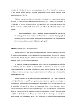 princípios da inclusão, não garante sua concretização. Como afirma Rosita, “mais que prever
há que prover recursos de toda a ordem, permitindo que os direitos humanos sejam
respeitados, de fato” (p.79).
Há de se organizar os meios internos e externos à escola, para implementar propostas
inclusivas, já que os princípios e fundamentos necessários para a elaboração de projetos de
inclusão são os ideários democráticos tão bem elucidados pela Declaração Universal dos
Direitos Humanos. Fundamentado nesse ideal, um sistema de educação inclusivo deve
efetivar:
O direito à educação; o direito à igualdade de oportunidades, o que não significa
um “modo igual” de educar a todos e sim dar a cada um o que necessita, em função de
suas características e necessidades individuais; escolas responsivas e de boa qualidade; o
direito de aprendizagem; e o direito à participação. (p.81)

7. Políticas públicas para a educação inclusiva.
Educação inclusiva vem sendo sinônimo para muitos como a transferência de alunos
da educação especial para as escolas regulares. Essa ideia pressupõe o “desmonte da educação
especial” sem, contudo, prover as escolas regulares das condições necessárias para assegurar
que esses alunos estarão sendo bem atendidos.
A educação inclusiva, destaca a autora, não se restringe aos alunos com deficiências,
ao contrário, ela deve atender as necessidades e diferenças de todas as pessoas
indiscriminadamente. Os recursos, atendimentos, apoio, acompanhamento, enfim, todas as
condições necessárias para que os alunos possam desenvolver todas as suas potencialidades,
devem ser asseguradas.
Diante do quadro de exclusão e deficiência da educação, em 1981 a UNESCO elaborou
um Projeto Principal no qual foram apontados como objetivos urgentes: erradicação do
analfabetismo, melhoria da qualidade e eficiência dos sistemas educacionais e universalização
da educação. Foi sugerido o sistema de colaboração intra e entre os países para a
concretização desses objetivos. Esse Projeto Principal e seus desdobramentos nos diferentes
países do mundo foram sendo discutidos em encontros periódicos. Destes, o sétimo, ocorrido
em 2001 em Cocha bamba, na Bolívia, teve como resultado a Declaração de Cochabamba
sobre Políticas Educativas para o século XXI. A autora destaca algumas orientações contidas

 