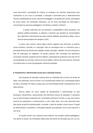 nesse documento: necessidade de acelerar as mudanças nos sistemas educacionais para
acompanhar as em curso na sociedade, a educação é primordial para o desenvolvimento
humano, flexibilização da escola, autonomia pedagógica e de gestão das escolas, participação
de outros atores nas instituições educativas, uso de novas tecnologias da informação e
comunicação nos processos pedagógicos. Para Rosita, o desafio, no Brasil é:
A tarefa, nada fácil, por sua extensão e complexidade é fazer prevalecer, nas
políticas públicas brasileiras, os objetivos e diretrizes que atendam às recomendações
dos organismos internacionais aos quais estamos afiliados, garantindo a todos, o que a
letra de nossas próprias leis assegura. (p.91)
A autora, para concluir, elenca alguns pontos negativos que permeiam as políticas
sociais brasileira, incluindo aí a educação: falta de articulação entre os ministérios para a
promoção efetiva dos direitos dos cidadãos (saúde, educação, trabalho), recursos financeiros,
falta de valorização do magistério. Os pontos positivos são: instituição dos parâmetros
curriculares nacionais, programa do livro didático, capacitação de professores por meio de TV,
municipalização da merenda, reforma do Ensino Médio, reforma do ensino técnico, diretrizes
curriculares para os cursos de graduação, sistema de avaliação.

8. Planejamento e administração escolar para a educação inclusiva.
Uma proposta de educação inclusiva deve ser entendida não só como um direito de
todos, mas sobretudo, como um dever a ser assumido pelo Estado com a participação efetiva
de toda a sociedade em todas as etapas para sua concretização desde o planejamento até as
ações práticas.
Deve-se adotar um outro modelo de planejamento e administração no qual
participam, efetivamente, representantes dos diferentes setores da educação. É necessário
que os administradores disponham de “autoridade profissional” (p.101), ou seja, que tenham
acúmulo de experiências e conhecimentos na área. Além disso, uma outra dimensão deve
fazer parte do perfil da administração: a vontade, o ideal de atender o bem comum. O papel
do administrador é possibilitar a articulação daqueles que planejam com os que executam e
vice versa.
As escolas contam com autonomia para elaborar seus projetos político-pedagógicos,
mas devem se pautar nas orientações dadas pelas Secretarias de Educação que, por sua vez,

 