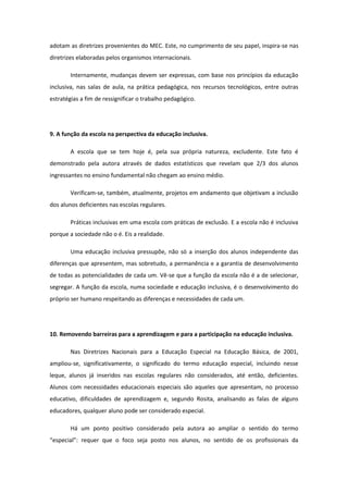 adotam as diretrizes provenientes do MEC. Este, no cumprimento de seu papel, inspira-se nas
diretrizes elaboradas pelos organismos internacionais.
Internamente, mudanças devem ser expressas, com base nos princípios da educação
inclusiva, nas salas de aula, na prática pedagógica, nos recursos tecnológicos, entre outras
estratégias a fim de ressignificar o trabalho pedagógico.

9. A função da escola na perspectiva da educação inclusiva.
A escola que se tem hoje é, pela sua própria natureza, excludente. Este fato é
demonstrado pela autora através de dados estatísticos que revelam que 2/3 dos alunos
ingressantes no ensino fundamental não chegam ao ensino médio.
Verificam-se, também, atualmente, projetos em andamento que objetivam a inclusão
dos alunos deficientes nas escolas regulares.
Práticas inclusivas em uma escola com práticas de exclusão. E a escola não é inclusiva
porque a sociedade não o é. Eis a realidade.
Uma educação inclusiva pressupõe, não só a inserção dos alunos independente das
diferenças que apresentem, mas sobretudo, a permanência e a garantia de desenvolvimento
de todas as potencialidades de cada um. Vê-se que a função da escola não é a de selecionar,
segregar. A função da escola, numa sociedade e educação inclusiva, é o desenvolvimento do
próprio ser humano respeitando as diferenças e necessidades de cada um.

10. Removendo barreiras para a aprendizagem e para a participação na educação inclusiva.
Nas Diretrizes Nacionais para a Educação Especial na Educação Básica, de 2001,
ampliou-se, significativamente, o significado do termo educação especial, incluindo nesse
leque, alunos já inseridos nas escolas regulares não considerados, até então, deficientes.
Alunos com necessidades educacionais especiais são aqueles que apresentam, no processo
educativo, dificuldades de aprendizagem e, segundo Rosita, analisando as falas de alguns
educadores, qualquer aluno pode ser considerado especial.
Há um ponto positivo considerado pela autora ao ampliar o sentido do termo
“especial”: requer que o foco seja posto nos alunos, no sentido de os profissionais da

 