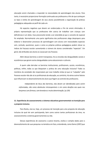 educação serem chamados a responder às necessidades de aprendizagem dos alunos. Para
tanto, é necessário proporcionar formação continuada aos professores a fim de que conheçam
os tipos e estilos de aprendizagem de seus alunos possibilitando a organização de práticas
pedagógicas adequadas ao perfil de cada um.
Há aspectos negativos que devem ser evidenciados a fim de serem eliminados. A
própria representação que os professores têm acerca de trabalhar com crianças com
deficiências é um deles. Esse preconceito tende a ser estendido já que o conceito de especial
foi ampliado. Normalmente uma parte significativa dos profissionais alega despreparo para
elaborar e desenvolver processos de aprendizagem com alunos com necessidades especiais
sem, contudo, questionar, quais e como as próprias práticas pedagógicas podem elevar os
índices de fracasso escolar aumentando o número de alunos considerados “especiais”. Em
geral, são atribuídas aos alunos as causas por seu fracasso.
Além dessas barreiras a serem transpostas, há as oriundas das desigualdades sociais e
econômicos que geram outras desigualdades como educacionais e culturais.
A quem cabe derrubar as barreiras institucionais, profissionais, sociais, econômicas,
políticas, enfim, todas as que bloqueiam a prática de uma educação inclusiva? Todos os
membros da sociedade são responsáveis por esse trabalho árduo já que os “culpados” pelo
fracasso escolar não são só os profissionais da educação, ao contrário, há vários outros fatores
que influenciam no desenvolvimento do aluno que fogem ao controle dos professores.
Independente do lócus das barreiras, elas devem ser identificadas para serem
enfrentadas, não como obstáculos intransponíveis e sim como desafios aos quais nos
lançamos com firmeza, com brandura e muita determinação. (p.129)

11. Experiências de assessoramento a sistemas educativos governamentais na transição para
a proposta inclusiva.
Para Rosita, vive-se, hoje, um processo de transição para uma proposta de educação
inclusiva da qual ele vem participando, bem como outros tantos profissionais da área, no
assessoramento a sistemas governamentais ou não.
Dessas experiências de assessoria a autora levanta, analisa e compila dados para o
desenvolvimento de suas pesquisas na temática em foco, entendendo, como Demo (1997) que

 