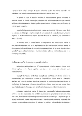 a pesquisa é um valioso princípio de prática educativa. Muitas das análises efetuadas pela
autora nas suas pesquisas encontram-se discutidas nos capítulos deste livro.
Do ponto de vista do trabalho mesmo de assessoramento, girava em torno de
palestras, visitas às escolas, observação, reuniões com profissionais da educação, estudos
teóricos, análise da legislação. A participação, nesse processo, incluía gestores, professores do
ensino regular e especial.
Ressalta Rosita que os estudos teóricos e a clareza conceitual é de suma importância
no processo de elaboração e implementação de uma proposta de educação inclusiva, mas não
depende só de fundamentação teórica, depende também e, sobretudo, de “competência
política” (p.140)
Do mesmo modo, o conhecimento e compreensão dos textos legais acerca da
educação não garantem, por si só, a efetivação da educação inclusiva, mesmo porque há
algumas controvérsias oriundas do entendimento ou da omissão da lei como, por exemplo, a
questão “a quem cabe a iniciativa e o financiamento das ações: se à educação especial ou ao
ensino regular” (p.146).

12. Os pingos nos “is” da proposta de educação inclusiva.
Após colocar vários pingos nos “is” sobre educação inclusiva, a autora elegeu, neste
último capítulo, mais alguns aspectos que devem ser postos em discussão para
esclarecimentos.
Educação inclusiva e o ideal da educação de qualidade para todos: entende-se,
erroneamente, que a Declaração Mundial de Educação para Todos, fruto da Conferência
realizada, em 1990, em Jomtien, destina-se aos alunos do ensino regular e que a oriunda da
Conferência de Salamanca, refere-se aos deficientes. Rosita esclarece que ambas dizem
respeito à educação inclusiva que tem como foco todos os alunos, indiscriminadamente.
A inclusão educacional escolar de alunos com necessidades educacionais especiais:
refere-se não só à socialização, mas também ao processo de apropriação de conhecimentos.
Para tanto, deve-se atentar para a exigência de considerar, na elaboração e implementação de
propostas inclusivas, para as seguintes questões: a individualidade que requer estratégias que
atendam as necessidades e interesses de cada um, o respeito e valorização das identidades, a

 