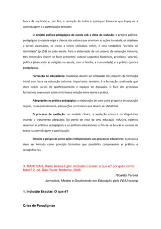 busca de equidade e, por fim, a remoção de todas e quaisquer barreiras que impeçam a
aprendizagem e a participação de todos.
O projeto político-pedagógico da escola sob a ótica da inclusão: o projeto políticopedagógico da escola exige a clareza dos valores que orientam as ações da escola, os objetivos
a serem alcançados, os meios a serem utilizados, enfim, é uma verdadeira “carteira de
identidade” (p.158) de cada escola. Para a elaboração de um projeto de educação inclusiva,
três dimensões devem se fazer presentes: cultural (aspectos filosóficos, princípios, valores),
política (abarcando as relações na escola, com a família, a comunidade) e a prática (prática
pedagógica).
Formação de educadores: mudanças devem ser efetuadas nos projetos de formação
inicial com base na educação inclusiva. Importante, também, é a formação continuada que
deve incluir cursos de aperfeiçoamento e espaços de discussão. O foco dos processos
formativos deve recair sobre a intrínseca relação entre teoria e prática.
Adequações na prática pedagógica: a elaboração de uma outra proposta de educação
requer, consequentemente, adequações curriculares que devem ser debatidas.
O processo de avaliação: no modelo clínico, a avaliação consiste no diagnóstico
visando o tratamento adequado. Do ponto de vista de uma educação inclusiva, objetiva
repensar as práticas pedagógicas e as políticas educacionais a fim de se buscar o sucesso de
todos na aprendizagem e participação.
Estudos e pesquisas como ações indispensáveis aos processos educativos: A pesquisa
deve ser tomada como princípio formativo que possibilita compreender as práticas e
ressignificá-las.

3. MANTOAN, Maria Teresa Egler. Inclusão Escolar: o que é? por quê? como
fazer? 2. ed. São Paulo: Moderna, 2006.
Ricardo Pereira
Jornalista, Mestre e Doutorando em Educação pela FE/Unicamp
1. Inclusão Escolar: O que é?

Crise de Paradigmas

 