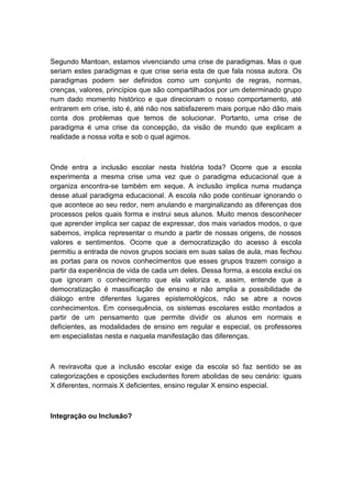 Segundo Mantoan, estamos vivenciando uma crise de paradigmas. Mas o que
seriam estes paradigmas e que crise seria esta de que fala nossa autora. Os
paradigmas podem ser definidos como um conjunto de regras, normas,
crenças, valores, princípios que são compartilhados por um determinado grupo
num dado momento histórico e que direcionam o nosso comportamento, até
entrarem em crise, isto é, até não nos satisfazerem mais porque não dão mais
conta dos problemas que temos de solucionar. Portanto, uma crise de
paradigma é uma crise da concepção, da visão de mundo que explicam a
realidade a nossa volta e sob o qual agimos.

Onde entra a inclusão escolar nesta história toda? Ocorre que a escola
experimenta a mesma crise uma vez que o paradigma educacional que a
organiza encontra-se também em xeque. A inclusão implica numa mudança
desse atual paradigma educacional. A escola não pode continuar ignorando o
que acontece ao seu redor, nem anulando e marginalizando as diferenças dos
processos pelos quais forma e instrui seus alunos. Muito menos desconhecer
que aprender implica ser capaz de expressar, dos mais variados modos, o que
sabemos, implica representar o mundo a partir de nossas origens, de nossos
valores e sentimentos. Ocorre que a democratização do acesso à escola
permitiu a entrada de novos grupos sociais em suas salas de aula, mas fechou
as portas para os novos conhecimentos que esses grupos trazem consigo a
partir da experiência de vida de cada um deles. Dessa forma, a escola exclui os
que ignoram o conhecimento que ela valoriza e, assim, entende que a
democratização é massificação de ensino e não amplia a possibilidade de
diálogo entre diferentes lugares epistemológicos, não se abre a novos
conhecimentos. Em consequência, os sistemas escolares estão montados a
partir de um pensamento que permite dividir os alunos em normais e
deficientes, as modalidades de ensino em regular e especial, os professores
em especialistas nesta e naquela manifestação das diferenças.

A reviravolta que a inclusão escolar exige da escola só faz sentido se as
categorizações e oposições excludentes forem abolidas de seu cenário: iguais
X diferentes, normais X deficientes, ensino regular X ensino especial.

Integração ou Inclusão?

 