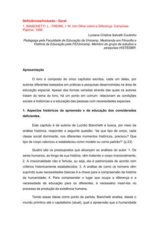 Deficiências/Inclusão - Geral
1. BIANCHETTI, L.; FREIRE, I. M. Um Olhar sobre a Diferença. Campinas:
Papirus, 1998.
Luciana Cristina Salvatti Coutinho
Pedagoga pela Faculdade de Educação da Unicamp. Mestranda em Filosofia e
História da Educação pela FE/Unicamp. Membro do grupo de estudos e
pesquisas HISTEDBR.

Apresentação
O livro é composto de cinco capítulos escritos, cada um deles, por
autores diferentes baseados em práticas e pesquisas desenvolvidas na área de
educação especial. Apesar das formas variadas através das quais os autores
tratam do tema do livro, há um ponto em comum: relacionam as condições
sociais e históricas e a educação das pessoas com necessidades especiais.
1. Aspectos históricos da apreensão e da educação dos considerados
deficientes.
Este capítulo é de autoria de Lucídio Bianchetti e busca, por meio da
análise histórica, responder a seguinte questão: “de que tipo de corpo, cada
classe social dominante, nos diferentes momentos históricos, precisou? Que
tipo de corpo valorizou e estabeleceu como modelo ou como padrão?” (p.23)
Quatro são os pressupostos que alicerçam as análises do autor: 1. Os
seres humanos, ao longo de sua história, vêm tratando o corpo irracionalmente;
2. A irracionalidade não é fortuita, ou seja, ela é padronizada de acordo com
critérios historicamente estabelecidos; 3. A análise de como os homens vêm
suprindo suas necessidades básicas é a chave para a compreensão da história
da humanidade; 4. Para compreender o lugar que ocupa a diferença e a
necessidade de educação para os diferentes, é necessário inseri-los no
processo de produção da existência humana.
Tendo essas ideias como ponto de partida, Bianchetti analisa, desde o
mundo primitivo até o capitalismo (atual), qual a apreensão que a humanidade

 