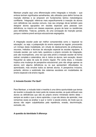 Mantoan propõe aqui uma diferenciação entre integração e inclusão – que
embora tenham significados semelhantes, são utilizados para definir formas de
inserção distintas e se amparam em fundamentos teórico metodológicos
conflitante. „Integração‟ refere-se mais especificamente à inserção de alunos
com deficiência nas escolas comuns, mas seu emprego dá-se também para
designar alunos agrupados em escolas especiais para pessoas com
deficiência, ou mesmo em classes especiais, grupos de lazer ou residências
para deficientes. Trata-se, portanto, de uma concepção de inserção parcial,
porque o sistema prevê serviços educacionais segregados.

A integração escolar pode ser melhor compreendida como o „especial na
educação‟, ou seja, a justaposição do ensino especial ao regular, provocando
um inchaço desta modalidade, em virtude do deslocamento de profissionais,
recursos, métodos e técnicas da educação especial às escolas regulares. A
inclusão escolar, por outro lado, questiona o próprio conceito de integração,
pois são incompatíveis, uma vez que esta prevê a inserção escolar de forma
radical, completa e sistemática, isto é, todos os alunos, sem exceção, devem
frequentar as salas de aula do ensino regular. Por conta disso, a inclusão
implica uma mudança de perspectiva educacional, pois não atinge apenas os
alunos com alguma deficiência ou os que apresentam dificuldades no
aprendizado, mas envolve todos os demais alunos. A perspectiva inclusiva,
portanto, elimina a subdivisão dos sistemas escolares em modalidades de
ensino especial e de ensino regular.

2. Inclusão Escolar: Por Quê?

Para Mantoan, a inclusão total e irrestrita é uma ótima oportunidade que temos
de reverter a situação da maior parte de nossas escolas, as quais atribuem aos
alunos as deficiências que são do próprio ensino ministrado dentro delas –
sempre se avalia o que o aluno aprendeu, o que ele deixou de aprender, mas
raríssimas vezes se analisa „o que‟ e „como‟ a escola ensina, de modo que os
alunos não sejam culpabilizados pela repetência, evasão, discriminação,
exclusão, etc.

A questão da identidade X diferença

 