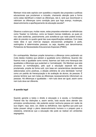 Mantoan inicia este capítulo com questões a respeito das propostas e políticas
educacionais que proclamam a inclusão, chamando atenção para a forma
como estas identificam e tratam as diferenças, isto é, será que reconhecem e
valorizam as diferenças como condição para que haja avanço, mudanças,
desenvolvimento e aperfeiçoamento da educação escolar?

Observa a autora que, muitas vezes, estas propostas entendem as deficiências
como „fixadas‟ no indivíduo, como se fossem marcas indeléveis, as quais só
nos cabe aceitá-las, passivamente, pois acredita-se que nada poderá evoluir,
além do previsto no quadro geral das suas especificações estáticas. Com base
nesta ideia é que criam-se espaços educacionais protegidos à parte,
restringidos à determinadas pessoas, ou seja, àqueles que denominamos
Portadoras de Necessidades Educacionais Especiais (PNEE).

Em contrapartida, Mantoan propõe tomarmos a diferença como parâmetro ao
invés destes modelos que adotam a igualdade como referência. Quando não
fixamos mais a igualdade como norma, fazemos cair toda uma hierarquia das
igualdades e diferenças que sustentam a „normalização‟. Diz Mantoan que este
processo (a normalização), pelo qual a educação especial tem sido
proclamada, propõe de forma sutil, com base em características devidamente
selecionadas como positivas, a eleição arbitrária de uma identidade „normal‟
como um padrão de hierarquização e de avaliação de alunos, de pessoas. É
preciso lembrar que nem todas as diferenças necessariamente inferiorizam as
pessoas. Há diferenças e igualdades – nem tudo deve ser igual, assim como
nem tudo deve ser diferente.

A questão legal

Quando garante a todos o direito à educação e à escola, a Constituição
Federal não faz distinções e, assim sendo, toda escola deve atender aos
princípios constitucionais, não podendo excluir nenhuma pessoa em razão de
sua origem, raça, sexo, cor, idade ou deficiência. Isso significa que para que
todos possam atingir o pleno desenvolvimento humano e o preparo para a
cidadania, entende-se que a educação não pode se realizar em ambientes
segregados.

 