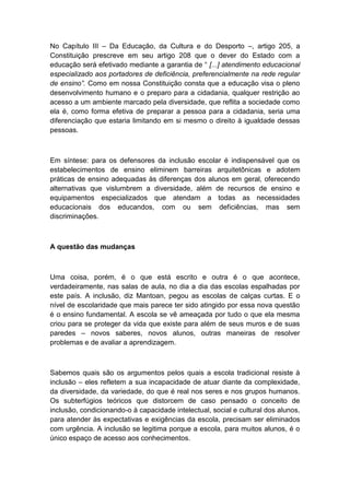 No Capítulo III – Da Educação, da Cultura e do Desporto –, artigo 205, a
Constituição prescreve em seu artigo 208 que o dever do Estado com a
educação será efetivado mediante a garantia de “ [...] atendimento educacional
especializado aos portadores de deficiência, preferencialmente na rede regular
de ensino”. Como em nossa Constituição consta que a educação visa o pleno
desenvolvimento humano e o preparo para a cidadania, qualquer restrição ao
acesso a um ambiente marcado pela diversidade, que reflita a sociedade como
ela é, como forma efetiva de preparar a pessoa para a cidadania, seria uma
diferenciação que estaria limitando em si mesmo o direito à igualdade dessas
pessoas.

Em síntese: para os defensores da inclusão escolar é indispensável que os
estabelecimentos de ensino eliminem barreiras arquitetônicas e adotem
práticas de ensino adequadas às diferenças dos alunos em geral, oferecendo
alternativas que vislumbrem a diversidade, além de recursos de ensino e
equipamentos especializados que atendam a todas as necessidades
educacionais dos educandos, com ou sem deficiências, mas sem
discriminações.

A questão das mudanças

Uma coisa, porém, é o que está escrito e outra é o que acontece,
verdadeiramente, nas salas de aula, no dia a dia das escolas espalhadas por
este país. A inclusão, diz Mantoan, pegou as escolas de calças curtas. E o
nível de escolaridade que mais parece ter sido atingido por essa nova questão
é o ensino fundamental. A escola se vê ameaçada por tudo o que ela mesma
criou para se proteger da vida que existe para além de seus muros e de suas
paredes – novos saberes, novos alunos, outras maneiras de resolver
problemas e de avaliar a aprendizagem.

Sabemos quais são os argumentos pelos quais a escola tradicional resiste à
inclusão – eles refletem a sua incapacidade de atuar diante da complexidade,
da diversidade, da variedade, do que é real nos seres e nos grupos humanos.
Os subterfúgios teóricos que distorcem de caso pensado o conceito de
inclusão, condicionando-o à capacidade intelectual, social e cultural dos alunos,
para atender às expectativas e exigências da escola, precisam ser eliminados
com urgência. A inclusão se legitima porque a escola, para muitos alunos, é o
único espaço de acesso aos conhecimentos.

 