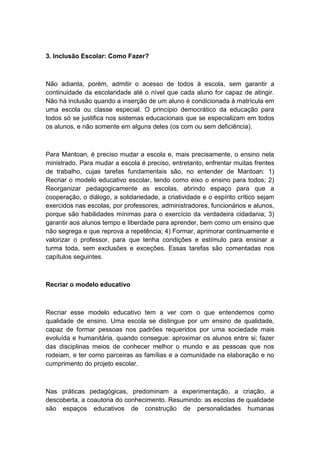 3. Inclusão Escolar: Como Fazer?

Não adianta, porém, admitir o acesso de todos à escola, sem garantir a
continuidade da escolaridade até o nível que cada aluno for capaz de atingir.
Não há inclusão quando a inserção de um aluno é condicionada à matrícula em
uma escola ou classe especial. O princípio democrático da educação para
todos só se justifica nos sistemas educacionais que se especializam em todos
os alunos, e não somente em alguns deles (os com ou sem deficiência).

Para Mantoan, é preciso mudar a escola e, mais precisamente, o ensino nela
ministrado. Para mudar a escola é preciso, entretanto, enfrentar muitas frentes
de trabalho, cujas tarefas fundamentais são, no entender de Mantoan: 1)
Recriar o modelo educativo escolar, tendo como eixo o ensino para todos; 2)
Reorganizar pedagogicamente as escolas, abrindo espaço para que a
cooperação, o diálogo, a solidariedade, a criatividade e o espírito crítico sejam
exercidos nas escolas, por professores, administradores, funcionários e alunos,
porque são habilidades mínimas para o exercício da verdadeira cidadania; 3)
garantir aos alunos tempo e liberdade para aprender, bem como um ensino que
não segrega e que reprova a repetência; 4) Formar, aprimorar continuamente e
valorizar o professor, para que tenha condições e estímulo para ensinar a
turma toda, sem exclusões e exceções. Essas tarefas são comentadas nos
capítulos seguintes.

Recriar o modelo educativo

Recriar esse modelo educativo tem a ver com o que entendemos como
qualidade de ensino. Uma escola se distingue por um ensino de qualidade,
capaz de formar pessoas nos padrões requeridos por uma sociedade mais
evoluída e humanitária, quando consegue: aproximar os alunos entre si; fazer
das disciplinas meios de conhecer melhor o mundo e as pessoas que nos
rodeiam, e ter como parceiras as famílias e a comunidade na elaboração e no
cumprimento do projeto escolar.

Nas práticas pedagógicas, predominam a experimentação, a criação, a
descoberta, a coautoria do conhecimento. Resumindo: as escolas de qualidade
são espaços educativos de construção de personalidades humanas

 