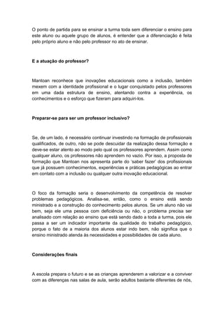 O ponto de partida para se ensinar a turma toda sem diferenciar o ensino para
este aluno ou aquele grupo de alunos, é entender que a diferenciação é feita
pelo próprio aluno e não pelo professor no ato de ensinar.

E a atuação do professor?

Mantoan reconhece que inovações educacionais como a inclusão, também
mexem com a identidade profissional e o lugar conquistado pelos professores
em uma dada estrutura de ensino, atentando contra a experiência, os
conhecimentos e o esforço que fizeram para adquiri-los.

Preparar-se para ser um professor inclusivo?

Se, de um lado, é necessário continuar investindo na formação de profissionais
qualificados, de outro, não se pode descuidar da realização dessa formação e
deve-se estar atento ao modo pelo qual os professores aprendem. Assim como
qualquer aluno, os professores não aprendem no vazio. Por isso, a proposta de
formação que Mantoan nos apresenta parte do „saber fazer‟ dos profissionais
que já possuem conhecimentos, experiências e práticas pedagógicas ao entrar
em contato com a inclusão ou qualquer outra inovação educacional.

O foco da formação seria o desenvolvimento da competência de resolver
problemas pedagógicos. Analisa-se, então, como o ensino está sendo
ministrado e a construção do conhecimento pelos alunos. Se um aluno não vai
bem, seja ele uma pessoa com deficiência ou não, o problema precisa ser
analisado com relação ao ensino que está sendo dado a toda a turma, pois ele
passa a ser um indicador importante da qualidade do trabalho pedagógico,
porque o fato de a maioria dos alunos estar indo bem, não significa que o
ensino ministrado atenda às necessidades e possibilidades de cada aluno.

Considerações finais

A escola prepara o futuro e se as crianças aprenderem a valorizar e a conviver
com as diferenças nas salas de aula, serão adultos bastante diferentes de nós,

 