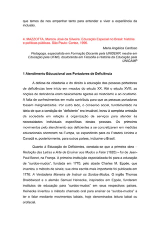 que temos de nos empenhar tanto para entender e viver a experiência da
inclusão.

4. MAZZOTTA, Marcos José da Silveira. Educação Especial no Brasil: história
e políticas públicas. São Paulo: Cortez, 1996.
Maria Angélica Cardoso
Pedagoga, especialista em Formação Docente pela UNIDERP, mestre em
Educação pela UFMS, doutoranda em Filosofia e História da Educação pela
UNICAMP

1 Atendimento Educacional aos Portadores de Deficiência
A defesa da cidadania e do direito à educação das pessoas portadoras
de deficiências teve início em meados do século XX. Até o século XVIII, as
noções de deficiência eram basicamente ligadas ao misticismo e ao ocultismo.
A falta de conhecimentos em muito contribuiu para que as pessoas portadoras
fossem marginalizadas. Por outro lado, o consenso social, fundamentado na
ideia de que a condição de “deficiente” era imutável, levou à completa omissão
da sociedade em relação à organização de serviços para atender às
necessidades

individuais

específicas

destas

pessoas.

Os

primeiros

movimentos pelo atendimento aos deficientes a se concretizarem em medidas
educacionais ocorreram na Europa, se expandindo para os Estados Unidos e
Canadá e, posteriormente, para outros países, inclusive o Brasil.
Quanto à Educação de Deficientes, constata-se que a primeira obra –
Redação das Letras e Arte de Ensinar aos Mudos a Falar (1620) – foi de JeanPaul Bonet, na França. A primeira instituição especializada foi para a educação
de “surdos-mudos”, fundada em 1770, pelo abade Charles M. Eppée, que
inventou o método de sinais; sua obra escrita mais importante foi publicada em
1776: A Verdadeira Maneira de Instruir os Surdos-Mudos. O inglês Thomas
Braiddwood e o alemão Samuel Heinecke, inspirados em Eppée, fundaram
institutos de educação para “surdos-mudos” em seus respectivos países.
Heinecke inventou o método chamado oral para ensinar os “surdos-mudos” a
ler e falar mediante movimentos labiais, hoje denominados leitura labial ou
orofacial.

 
