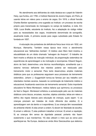 No atendimento aos deficientes da visão destaca-se o papel de Valentin
Haüy, que fundou, em 1784, o Instituto Nacional de Jovens Cegos, em Paris, já
usando letras em relevo para o ensino de cegos. Em 1819, o oficial francês
Charles Barbier apresentou uma sugestão ao Instituto: um processo de escrita
próprio para transmissão de mensagens no campo de batalhas, à noite. Em
1829, Louis Braille, estudante do Instituto, fez a adaptação do código militar
para as necessidades dos cegos, inicialmente denominada de sonografia,
atualmente braile. A primeira escola para cegos subsidiada pelo Estado foi
fundada em 1837.
A educação dos portadores de deficiência física teve início em 1832, em
Munique, Alemanha. Também nessa época teve início o atendimento
educacional aos “deficientes mentais”. O médico Jean Marc Itard mostrou a
educabilidade de um idiota chamado “selvagem de Aveyron”. O trabalho de
Itard mostra a eficácia da instrução individual, da programação sistemática de
experiências de aprendizagem e da motivação e recompensa. Edward Seguin,
aluno de Itard, desenvolveu uma técnica neurofisiológica, acreditando que o
sistema nervoso deficiente dos retardos poderia ser reeducado pelo
treinamento motor e sensorial. Para tanto desenvolveu amplos materiais
didáticos para que os professores seguissem seus processos de treinamento
sistemático. Johann J. Guggenbühl tornou-se famoso por seu trabalho com
retardados mentais severos, baseado na combinação de tratamento médico e
educacional, focalizando exercícios de treinamento sensorial. Outra importante
educadora foi Maria Montessori, médica italiana que aprimorou os processos
de Itard e Seguin. Montessori enfatizou a autoeducação pelo uso de materiais
didáticos como blocos, encaixes, recortes, objetos coloridos, letras em relevo e
definiu dez regras básicas para educação de crianças, quais sejam: 1) as
crianças precisam ser tratadas de modo diferente dos adultos; 2) a
aprendizagem vem de dentro e é espontânea; 3) as crianças têm necessidade
de ambiente infantil; 4) elas amam a ordem; 5) devem ter liberdade de escolha;
6) amam o silêncio; 7) elas preferem trabalhar a brincar; 8) amam a repetição;
9) as crianças têm senso de dignidade pessoal, portanto não fazem
exatamente o que mandarmos; 10) elas utilizam o meio que as cerca para
aperfeiçoar-se. Na Europa, destaca-se ainda Alice Descoeudres que elaborou

 