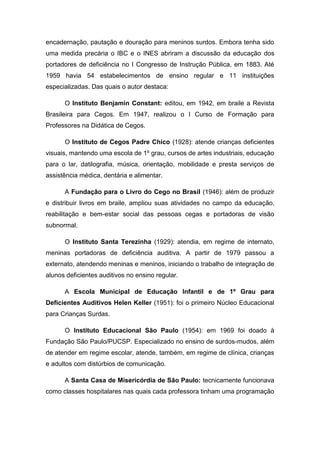 encadernação, pautação e douração para meninos surdos. Embora tenha sido
uma medida precária o IBC e o INES abriram a discussão da educação dos
portadores de deficiência no I Congresso de Instrução Pública, em 1883. Até
1959 havia 54 estabelecimentos de ensino regular e 11 instituições
especializadas. Das quais o autor destaca:
O Instituto Benjamin Constant: editou, em 1942, em braile a Revista
Brasileira para Cegos. Em 1947, realizou o I Curso de Formação para
Professores na Didática de Cegos.
O Instituto de Cegos Padre Chico (1928): atende crianças deficientes
visuais, mantendo uma escola de 1º grau, cursos de artes industriais, educação
para o lar, datilografia, música, orientação, mobilidade e presta serviços de
assistência médica, dentária e alimentar.
A Fundação para o Livro do Cego no Brasil (1946): além de produzir
e distribuir livros em braile, ampliou suas atividades no campo da educação,
reabilitação e bem-estar social das pessoas cegas e portadoras de visão
subnormal.
O Instituto Santa Terezinha (1929): atendia, em regime de internato,
meninas portadoras de deficiência auditiva. A partir de 1979 passou a
externato, atendendo meninas e meninos, iniciando o trabalho de integração de
alunos deficientes auditivos no ensino regular.
A Escola Municipal de Educação Infantil e de 1º Grau para
Deficientes Auditivos Helen Keller (1951): foi o primeiro Núcleo Educacional
para Crianças Surdas.
O Instituto Educacional São Paulo (1954): em 1969 foi doado à
Fundação São Paulo/PUCSP. Especializado no ensino de surdos-mudos, além
de atender em regime escolar, atende, também, em regime de clínica, crianças
e adultos com distúrbios de comunicação.
A Santa Casa de Misericórdia de São Paulo: tecnicamente funcionava
como classes hospitalares nas quais cada professora tinham uma programação

 