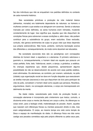 faz dos indivíduos que não se enquadram nos padrões definidos no contexto
de cada momento histórico.
Nas sociedades primitivas a produção da vida material básica
(alimentos, moradia) era totalmente dependente da natureza: os homens e
mulheres comiam o que existia e se abrigavam em cavernas. Sendo a natureza
marcada por ciclos definidos, os seres humanos eram nômades, mudando
constantemente de lugar. Isso significa que, àqueles que não dispunham de
condições físicas para sobreviver a essas condições e, além disso, não podiam
contribuir para a subsistência do grupo, eram excluídos. Essa exclusão,
contudo, não gerava sentimentos de culpa no grupo visto que disso dependia
sua própria sobrevivência. Não havia, portanto, nenhuma teorização acerca
dos diferentes e, consequentemente, do modo como deveriam ser educados.
Na sociedade escravista dois são os paradigmas com concepções
distintas do homem ideal: o espartano e o ateniense. O primeiro valorizava o
guerreiro e, consequentemente, o homem ideal era aquele que possuía um
corpo perfeito, forte, belo. Valoriza-se, assim, a dança, a ginástica, a estética.
As crianças espartanas que, desde pequeninas, apresentavam alguma
possibilidade de não se desenvolverem de acordo com esse padrão estético,
eram eliminadas. Os atenienses, ao contrário, por viverem, sobretudo, na polis
(cidade) cuja organização social se dava em função daqueles que executavam
as tarefas manuais (escravos) e dos que dispunham de ócio para participar da
vida da polis, concebiam o homem ideal como aquele que pensava, filosofava,
argumentava. Assim, na concepção ateniense, o corpo era menosprezado em
detrimento da mente.
Na idade média, caracterizada pelo modo de produção feudal, a
concepção ateniense é incorporada pelo cristianismo que traduz, contudo, a
dicotomia entre corpo e mente (de Atenas) em corpo e alma. As diferenças no
corpo eram, para a teologia cristã, materialização do pecado. Assim, aqueles
que nasciam com diferenças físicas ou mentais possuíam direito à vida, mas
eram estigmatizados. O corpo, ao mesmo tempo era visto como templo de
Deus e espaço de manifestação do diabo. A diferença física era tida como
castigo aos pecados cometidos seja pelo próprio diferente ou pelos seus pais.

 