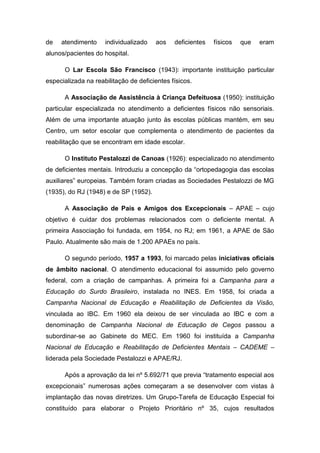 de

atendimento

individualizado

aos

deficientes

físicos

que

eram

alunos/pacientes do hospital.
O Lar Escola São Francisco (1943): importante instituição particular
especializada na reabilitação de deficientes físicos.
A Associação de Assistência à Criança Defeituosa (1950): instituição
particular especializada no atendimento a deficientes físicos não sensoriais.
Além de uma importante atuação junto às escolas públicas mantém, em seu
Centro, um setor escolar que complementa o atendimento de pacientes da
reabilitação que se encontram em idade escolar.
O Instituto Pestalozzi de Canoas (1926): especializado no atendimento
de deficientes mentais. Introduziu a concepção da “ortopedagogia das escolas
auxiliares” europeias. Também foram criadas as Sociedades Pestalozzi de MG
(1935), do RJ (1948) e de SP (1952).
A Associação de Pais e Amigos dos Excepcionais – APAE – cujo
objetivo é cuidar dos problemas relacionados com o deficiente mental. A
primeira Associação foi fundada, em 1954, no RJ; em 1961, a APAE de São
Paulo. Atualmente são mais de 1.200 APAEs no país.
O segundo período, 1957 a 1993, foi marcado pelas iniciativas oficiais
de âmbito nacional. O atendimento educacional foi assumido pelo governo
federal, com a criação de campanhas. A primeira foi a Campanha para a
Educação do Surdo Brasileiro, instalada no INES. Em 1958, foi criada a
Campanha Nacional de Educação e Reabilitação de Deficientes da Visão,
vinculada ao IBC. Em 1960 ela deixou de ser vinculada ao IBC e com a
denominação de Campanha Nacional de Educação de Cegos passou a
subordinar-se ao Gabinete do MEC. Em 1960 foi instituída a Campanha
Nacional de Educação e Reabilitação de Deficientes Mentais – CADEME –
liderada pela Sociedade Pestalozzi e APAE/RJ.
Após a aprovação da lei nº 5.692/71 que previa “tratamento especial aos
excepcionais” numerosas ações começaram a se desenvolver com vistas à
implantação das novas diretrizes. Um Grupo-Tarefa de Educação Especial foi
constituído para elaborar o Projeto Prioritário nº 35, cujos resultados

 