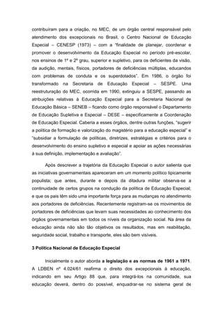 contribuíram para a criação, no MEC, de um órgão central responsável pelo
atendimento dos excepcionais no Brasil, o Centro Nacional de Educação
Especial – CENESP (1973) – com a “finalidade de planejar, coordenar e
promover o desenvolvimento da Educação Especial no período pré-escolar,
nos ensinos de 1º e 2º grau, superior e supletivo, para os deficientes da visão,
da audição, mentais, físicos, portadores de deficiências múltiplas, educandos
com problemas de conduta e os superdotados”. Em 1986, o órgão foi
transformado

na

Secretaria

de

Educação

Especial

–

SESPE.

Uma

reestruturação do MEC, ocorrida em 1990, extinguiu a SESPE, passando as
atribuições relativas à Educação Especial para a Secretaria Nacional de
Educação Básica – SENEB – ficando como órgão responsável o Departamento
de Educação Supletiva e Especial – DESE – especificamente a Coordenação
de Educação Especial. Caberia a esses órgãos, dentre outras funções, “sugerir
a política de formação e valorização do magistério para a educação especial” e
“subsidiar a formulação de políticas, diretrizes, estratégias e critérios para o
desenvolvimento do ensino supletivo e especial e apoiar as ações necessárias
à sua definição, implementação e avaliação”.
Após descrever a trajetória da Educação Especial o autor salienta que
as iniciativas governamentais apareceram em um momento político tipicamente
populista; que antes, durante e depois da ditadura militar observa-se a
continuidade de certos grupos na condução da política de Educação Especial;
e que os pais têm sido uma importante força para as mudanças no atendimento
aos portadores de deficiências. Recentemente registram-se os movimentos de
portadores de deficiências que levam suas necessidades ao conhecimento dos
órgãos governamentais em todos os níveis da organização social. Na área da
educação ainda não são tão objetivos os resultados, mas em reabilitação,
seguridade social, trabalho e transporte, eles são bem visíveis.
3 Política Nacional de Educação Especial
Inicialmente o autor aborda a legislação e as normas de 1961 a 1971.
A LDBEN nº 4.024/61 reafirma o direito dos excepcionais à educação,
indicando em seu Artigo 88 que, para integrá-los na comunidade, sua
educação deverá, dentro do possível, enquadrar-se no sistema geral de

 