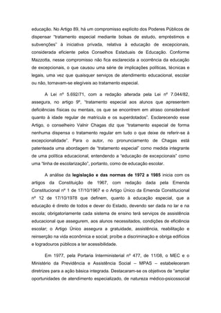 educação. No Artigo 89, há um compromisso explícito dos Poderes Públicos de
dispensar “tratamento especial mediante bolsas de estudo, empréstimos e
subvenções” à iniciativa privada, relativa à educação de excepcionais,
considerada eficiente pelos Conselhos Estaduais de Educação. Conforme
Mazzotta, nesse compromisso não fica esclarecida a ocorrência da educação
de excepcionais, o que causou uma série de implicações políticas, técnicas e
legais, uma vez que quaisquer serviços de atendimento educacional, escolar
ou não, tornavam-se elegíveis ao tratamento especial.
A Lei nº 5.692/71, com a redação alterada pela Lei nº 7.044/82,
assegura, no artigo 9º, “tratamento especial aos alunos que apresentem
deficiências físicas ou mentais, os que se encontrem em atraso considerável
quanto à idade regular de matrícula e os superdotados”. Esclarecendo esse
Artigo, o conselheiro Valnir Chagas diz que “tratamento especial de forma
nenhuma dispensa o tratamento regular em tudo o que deixe de referir-se à
excepcionalidade”. Para o autor, no pronunciamento de Chagas está
patenteada uma abordagem de “tratamento especial” como medida integrante
de uma política educacional, entendendo a “educação de excepcionais” como
uma “linha de escolarização”, portanto, como de educação escolar.
A análise da legislação e das normas de 1972 a 1985 inicia com os
artigos da Constituição de 1967, com redação dada pela Emenda
Constitucional nº 1 de 17/10/1967 e o Artigo Único da Emenda Constitucional
nº 12 de 17/10/1978 que definem, quanto à educação especial, que a
educação é direito de todos e dever do Estado, devendo ser dada no lar e na
escola; obrigatoriamente cada sistema de ensino terá serviços de assistência
educacional que assegurem, aos alunos necessitados, condições de eficiência
escolar; o Artigo Único assegura a gratuidade, assistência, reabilitação e
reinserção na vida econômica e social; proíbe a discriminação e obriga edifícios
e logradouros públicos a ter acessibilidade.
Em 1977, pela Portaria Interministerial nº 477, de 11/08, o MEC e o
Ministério da Previdência e Assistência Social – MPAS – estabeleceram
diretrizes para a ação básica integrada. Destacaram-se os objetivos de “ampliar
oportunidades de atendimento especializado, de natureza médico-psicossocial

 