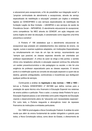 e educacional para excepcionais, a fim de possibilitar sua integração social” e
“propiciar continuidade de atendimento a excepcionais, através de serviço
especializado de reabilitação e educação” prestado por órgãos e entidades
ligados ao CENESP/MEC e aos serviços especializados de reabilitação da
fundação Legião da Boa Vontade – LBA/MPAS e aos serviços de saúde da
Previdência Social – INPS/MPAS. O atendimento educacional do excepcional,
como competência “do MEC através do CENESP, em ação integrada com
outros órgãos do setor da educação, é caracterizado como seguindo uma linha
preventiva e corretiva”.
A Portaria nº 186 estabelece que o atendimento educacional do
excepcional seja prestado em estabelecimentos dos sistemas de ensino, via
regular, cursos e exames supletivos adaptados, em Instituições Especializadas
ou simultaneamente em mais de um tipo de serviço, recomendando que
“sempre que possível, as classes especiais deverão ser orientadas por
professor especializado”. A crítica do autor se dirige a três pontos: o sentido
clínico e/ou terapêutico atribuído à educação especial continua lhe atribuindo
um caráter preventivo/corretivo e não pedagógico ou escolar, e não há uma
exigência de professor especializado para as classes especiais. O terceiro
ponto é a indefinição quanto ao conceito de educação especial e a quem ela se
destina, gerando ambiguidades, controvérsias e incoerências que desfiguram
qualquer política de serviços.
Continuando a análise da legislação e das normas – 1986 a 1993 –
tem-se a Portaria CENESP/MEC nº 69/1986 que define normas para a
prestação de apoio técnico e/ou financeiro à Educação Especial nos sistemas
de ensino público e particular. Para o autor, o avanço desta Portaria foi que a
Educação Especial passou a ser entendida como parte integrante da Educação
visando o desenvolvimento pleno do “educando com necessidades especiais”.
Por outro lado, a Portaria resguarda a abrangência maior de repasses
financeiros às instituições e entidades particulares.
Em 1988 foi promulgada a Nova Constituição Federal. A análise do autor
revela que além do ensino fundamental de caráter obrigatório e gratuito para
todos, a Nova Constituição coloca, como dever do Estado, o oferecimento de

 
