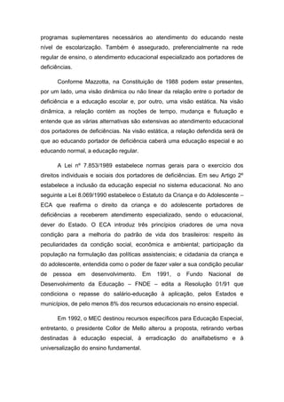 programas suplementares necessários ao atendimento do educando neste
nível de escolarização. Também é assegurado, preferencialmente na rede
regular de ensino, o atendimento educacional especializado aos portadores de
deficiências.
Conforme Mazzotta, na Constituição de 1988 podem estar presentes,
por um lado, uma visão dinâmica ou não linear da relação entre o portador de
deficiência e a educação escolar e, por outro, uma visão estática. Na visão
dinâmica, a relação contém as noções de tempo, mudança e flutuação e
entende que as várias alternativas são extensivas ao atendimento educacional
dos portadores de deficiências. Na visão estática, a relação defendida será de
que ao educando portador de deficiência caberá uma educação especial e ao
educando normal, a educação regular.
A Lei nº 7.853/1989 estabelece normas gerais para o exercício dos
direitos individuais e sociais dos portadores de deficiências. Em seu Artigo 2º
estabelece a inclusão da educação especial no sistema educacional. No ano
seguinte a Lei 8.069/1990 estabelece o Estatuto da Criança e do Adolescente –
ECA que reafirma o direito da criança e do adolescente portadores de
deficiências a receberem atendimento especializado, sendo o educacional,
dever do Estado. O ECA introduz três princípios criadores de uma nova
condição para a melhoria do padrão de vida dos brasileiros: respeito às
peculiaridades da condição social, econômica e ambiental; participação da
população na formulação das políticas assistenciais; e cidadania da criança e
do adolescente, entendida como o poder de fazer valer a sua condição peculiar
de

pessoa

em

desenvolvimento.

Em

1991,

o

Fundo

Nacional

de

Desenvolvimento da Educação – FNDE – edita a Resolução 01/91 que
condiciona o repasse do salário-educação à aplicação, pelos Estados e
municípios, de pelo menos 8% dos recursos educacionais no ensino especial.
Em 1992, o MEC destinou recursos específicos para Educação Especial,
entretanto, o presidente Collor de Mello alterou a proposta, retirando verbas
destinadas à educação especial, à erradicação do analfabetismo e à
universalização do ensino fundamental.

 