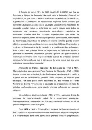 O Projeto de Lei nº 101, de 1993 [atual LDB 9.394/96] que fixa as
Diretrizes e Bases da Educação Nacional trata a Educação Especial no
capítulo XIV, no qual o autor destaca: a definição dos portadores de deficiência,
superdotados e portadores de necessidades especiais como clientela que
demanda Educação Especial; situa a Educação Especial como modalidade de
educação escolar; reitera a preferência ao ensino regular para todos os
educandos

que

requerem

atendimento

especializado;

caracteriza

as

instituições privadas sem fins lucrativos, especializadas, que atuam na
Educação Especial; define as instituições privadas confessionais, comunitárias
ou filantrópicas, incluindo-as no sistema de ensino somente quando tiverem
objetivos educacionais; destaca dentre as garantias didáticas diferenciadas, o
currículo, o desenvolvimento do currículo e a qualificação dos professores.
Para o autor, em qualquer forma de organização da educação escolar o
professor é o elemento fundamental, portanto, “garantir uma posição social e
intelectual convincente com responsabilidade pública do professor, constitui
condição fundamental para que o país possa ter uma escola que seja uma
agência de construção da cidadania”.
Analisando os Planos Nacionais de Educação de 1962 a 1971,
Mazzotta lembra que o primeiro Plano Nacional de Educação – PNE – (1962)
traçava normas para a distribuição dos fundos para o ensino primário, médio e
superior, não se caracterizando, portanto, como um plano de diretrizes para
educação. Por esse plano foram destinados 5% dos recursos do Fundo
Nacional de Ensino Primário para a educação de excepcionais e bolsas de
estudos, preferencialmente, para assistir crianças deficientes de qualquer
natureza.
No período dos governos militares – 1964 a 1975 – a principal diretriz do
processo

de

desenvolvimento

global

foi

o

crescimento

econômico.

Consequentemente, a educação, um dos componentes do universo social, foi
prejudicada por essa orientação geral.
Entre 1972 e 1985, o Primeiro Plano Nacional de Desenvolvimento – I
PND – (1972/74) apontava como diretrizes da educação especial a integração
e a racionalização, bem como definia duas grandes linhas de programação:

 
