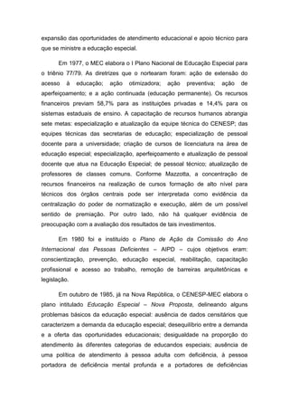 expansão das oportunidades de atendimento educacional e apoio técnico para
que se ministre a educação especial.
Em 1977, o MEC elabora o I Plano Nacional de Educação Especial para
o triênio 77/79. As diretrizes que o nortearam foram: ação de extensão do
acesso

à

educação;

ação

otimizadora;

ação

preventiva;

ação

de

aperfeiçoamento; e a ação continuada (educação permanente). Os recursos
financeiros previam 58,7% para as instituições privadas e 14,4% para os
sistemas estaduais de ensino. A capacitação de recursos humanos abrangia
sete metas: especialização e atualização da equipe técnica do CENESP; das
equipes técnicas das secretarias de educação; especialização de pessoal
docente para a universidade; criação de cursos de licenciatura na área de
educação especial; especialização, aperfeiçoamento e atualização de pessoal
docente que atua na Educação Especial; de pessoal técnico; atualização de
professores de classes comuns. Conforme Mazzotta, a concentração de
recursos financeiros na realização de cursos formação de alto nível para
técnicos dos órgãos centrais pode ser interpretada como evidência da
centralização do poder de normatização e execução, além de um possível
sentido de premiação. Por outro lado, não há qualquer evidência de
preocupação com a avaliação dos resultados de tais investimentos.
Em 1980 foi e instituído o Plano de Ação da Comissão do Ano
Internacional das Pessoas Deficientes – AIPD – cujos objetivos eram:
conscientização, prevenção, educação especial, reabilitação, capacitação
profissional e acesso ao trabalho, remoção de barreiras arquitetônicas e
legislação.
Em outubro de 1985, já na Nova República, o CENESP-MEC elabora o
plano intitulado Educação Especial – Nova Proposta, delineando alguns
problemas básicos da educação especial: ausência de dados censitários que
caracterizem a demanda da educação especial; desequilíbrio entre a demanda
e a oferta das oportunidades educacionais; desigualdade na proporção do
atendimento às diferentes categorias de educandos especiais; ausência de
uma política de atendimento à pessoa adulta com deficiência, à pessoa
portadora de deficiência mental profunda e a portadores de deficiências

 
