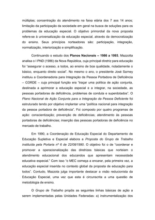 múltiplas; concentração do atendimento na faixa etária dos 7 aos 14 anos;
limitação da participação da sociedade em geral na busca de soluções para os
problemas da educação especial. O objetivo primordial da nova proposta
refere-se à universalização da educação especial, através da democratização
do ensino. Seus princípios norteadores são: participação, integração,
normalização, interiorização e simplificação.
Continuando o estudo dos Planos Nacionais – 1986 a 1993, Mazzotta
analisa o I PND (1986) da Nova República, cuja principal diretriz para educação
foi “assegurar o acesso, a todos, ao ensino de boa qualidade, notadamente o
básico, enquanto direito social”. No mesmo o ano, o presidente José Sarney
instituiu a Coordenadoria para Integração da Pessoa Portadora de Deficiência
– CORDE – cuja principal função era “traçar uma política de ação conjunta,
destinada a aprimorar a educação especial e a integrar, na sociedade, as
pessoas portadoras de deficiência, problemas de conduta e superdotados”. O
Plano Nacional de Ação Conjunta para a Integração da Pessoa Deficiente foi
estruturado tendo por objetivo implantar uma “política nacional para integração
da pessoa portadora de deficiência”. Foi composto por quatro programas de
ação: conscientização; prevenção de deficiências; atendimento às pessoas
portadoras de deficiências; inserção das pessoas portadoras de deficiência no
mercado de trabalho.
Em 1990, a Coordenação de Educação Especial do Departamento de
Educação Supletiva e Especial elabora a Proposta do Grupo de Trabalho
instituída pela Portaria nº 6 de 22/08/1990. O objetivo foi o de “coordenar e
promover a operacionalização das diretrizes básicas que norteiam o
atendimento educacional dos educandos que apresentam necessidade
educativa especial.” Com isso “o MEC começa a encarar, pela primeira vez, a
educação especial inserida no contexto global da proposta de educação para
todos”. Contudo, Mazzota julga importante destacar a visão reducionista da
Educação Especial, uma vez que esta é circunscrita a uma questão de
metodologia de ensino.
O Grupo de Trabalho propôs as seguintes linhas básicas de ação a
serem implementadas pelas Unidades Federadas: a) instrumentalização dos

 