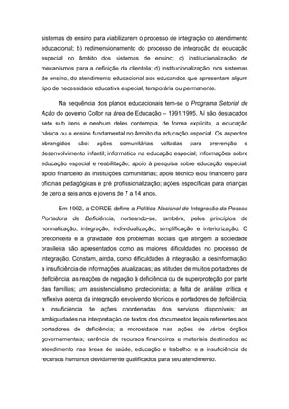 sistemas de ensino para viabilizarem o processo de integração do atendimento
educacional; b) redimensionamento do processo de integração da educação
especial no âmbito dos sistemas de ensino; c) institucionalização de
mecanismos para a definição da clientela; d) institucionalização, nos sistemas
de ensino, do atendimento educacional aos educandos que apresentam algum
tipo de necessidade educativa especial, temporária ou permanente.
Na sequência dos planos educacionais tem-se o Programa Setorial de
Ação do governo Collor na área de Educação – 1991/1995. Aí são destacados
sete sub itens e nenhum deles contempla, de forma explícita, a educação
básica ou o ensino fundamental no âmbito da educação especial. Os aspectos
abrangidos

são:

ações

comunitárias

voltadas

para

prevenção

e

desenvolvimento infantil; informática na educação especial; informações sobre
educação especial e reabilitação; apoio à pesquisa sobre educação especial;
apoio financeiro às instituições comunitárias; apoio técnico e/ou financeiro para
oficinas pedagógicas e pré profissionalização; ações específicas para crianças
de zero a seis anos e jovens de 7 a 14 anos.
Em 1992, a CORDE define a Política Nacional de Integração da Pessoa
Portadora de Deficiência, norteando-se, também, pelos princípios de
normalização, integração, individualização, simplificação e interiorização. O
preconceito e a gravidade dos problemas sociais que atingem a sociedade
brasileira são apresentados como as maiores dificuldades no processo de
integração. Constam, ainda, como dificuldades à integração: a desinformação;
a insuficiência de informações atualizadas; as atitudes de muitos portadores de
deficiência; as reações de negação à deficiência ou de superproteção por parte
das famílias; um assistencialismo protecionista; a falta de análise crítica e
reflexiva acerca da integração envolvendo técnicos e portadores de deficiência;
a

insuficiência

de

ações

coordenadas

dos

serviços

disponíveis;

as

ambiguidades na interpretação de textos dos documentos legais referentes aos
portadores de deficiência; a morosidade nas ações de vários órgãos
governamentais; carência de recursos financeiros e materiais destinados ao
atendimento nas áreas de saúde, educação e trabalho; e a insuficiência de
recursos humanos devidamente qualificados para seu atendimento.

 