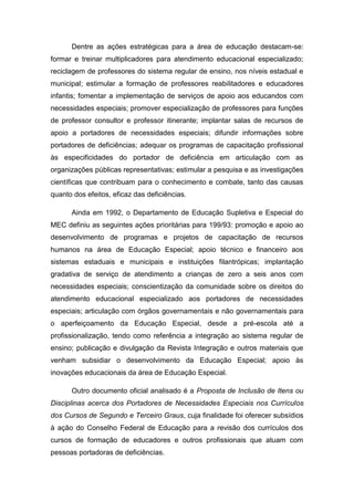 Dentre as ações estratégicas para a área de educação destacam-se:
formar e treinar multiplicadores para atendimento educacional especializado;
reciclagem de professores do sistema regular de ensino, nos níveis estadual e
municipal; estimular a formação de professores reabilitadores e educadores
infantis; fomentar a implementação de serviços de apoio aos educandos com
necessidades especiais; promover especialização de professores para funções
de professor consultor e professor itinerante; implantar salas de recursos de
apoio a portadores de necessidades especiais; difundir informações sobre
portadores de deficiências; adequar os programas de capacitação profissional
às especificidades do portador de deficiência em articulação com as
organizações públicas representativas; estimular a pesquisa e as investigações
científicas que contribuam para o conhecimento e combate, tanto das causas
quanto dos efeitos, eficaz das deficiências.
Ainda em 1992, o Departamento de Educação Supletiva e Especial do
MEC definiu as seguintes ações prioritárias para 199/93: promoção e apoio ao
desenvolvimento de programas e projetos de capacitação de recursos
humanos na área de Educação Especial; apoio técnico e financeiro aos
sistemas estaduais e municipais e instituições filantrópicas; implantação
gradativa de serviço de atendimento a crianças de zero a seis anos com
necessidades especiais; conscientização da comunidade sobre os direitos do
atendimento educacional especializado aos portadores de necessidades
especiais; articulação com órgãos governamentais e não governamentais para
o aperfeiçoamento da Educação Especial, desde a pré-escola até a
profissionalização, tendo como referência a integração ao sistema regular de
ensino; publicação e divulgação da Revista Integração e outros materiais que
venham subsidiar o desenvolvimento da Educação Especial; apoio às
inovações educacionais da área de Educação Especial.
Outro documento oficial analisado é a Proposta de Inclusão de Itens ou
Disciplinas acerca dos Portadores de Necessidades Especiais nos Currículos
dos Cursos de Segundo e Terceiro Graus, cuja finalidade foi oferecer subsídios
à ação do Conselho Federal de Educação para a revisão dos currículos dos
cursos de formação de educadores e outros profissionais que atuam com
pessoas portadoras de deficiências.

 